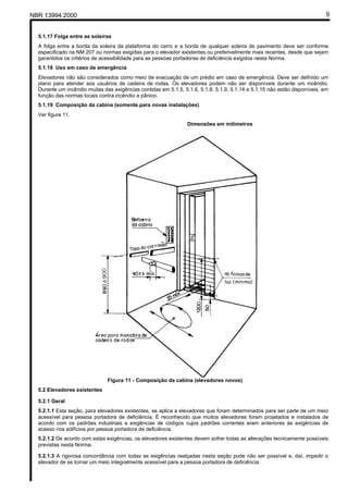 NBR 13994:2000                                                                                                              9


  5.1.17 Folga entre as soleiras
  A folga entre a borda da soleira da plataforma do carro e a borda de qualquer soleira de pavimento deve ser conforme
  especificado na NM 207 ou normas exigidas para o elevador existentes ou preferivelmente mais recentes, desde que sejam
  garantidos os critérios de acessibilidade para as pessoas portadoras de deficiência exigidos nesta Norma.
  5.1.18 Uso em caso de emergência
  Elevadores não são considerados como meio de evacuação de um prédio em caso de emergência. Deve ser definido um
  plano para atender aos usuários de cadeira de rodas. Os elevadores podem não ser disponíveis durante um incêndio.
  Durante um incêndio muitas das exigências contidas em 5.1.5, 5.1.6, 5.1.8, 5.1.9, 5.1.14 e 5.1.15 não estão disponíveis, em
  função das normas locais contra incêndio e pânico.
  5.1.19 Composição da cabina (somente para novas instalações)
  Ver figura 11.
                                                                 Dimensões em milímetros




                               Figura 11 - Composição da cabina (elevadores novos)
  5.2 Elevadores existentes

  5.2.1 Geral
  5.2.1.1 Esta seção, para elevadores existentes, se aplica a elevadores que foram determinados para ser parte de um meio
  acessível para pessoa portadora de deficiência. É reconhecido que muitos elevadores foram projetados e instalados de
  acordo com os padrões industriais e exigências de códigos cujos padrões correntes eram anteriores às exigências de
  acesso nos edifícios por pessoa portadora de deficiência.
  5.2.1.2 De acordo com estas exigências, os elevadores existentes devem sofrer todas as alterações tecnicamente possíveis
  previstas nesta Norma.

  5.2.1.3 A rigorosa concordância com todas as exigências realçadas nesta seção pode não ser possível e, daí, impedir o
  elevador de se tornar um meio integralmente acessível para a pessoa portadora de deficiência.
 