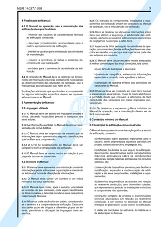 Cópia não autorizada
NBR 14037:1998                                                                                                           3


  4 Finalidade do Manual                                        5.2.5 Os manuais de componentes, instalações e equi-
                                                                pamentos da edificação devem ser anexados ao Manual
  4.1 O Manual de operação, uso e manutenção das                de operação, uso e manutenção da edificação.
  edificações tem por finalidade
                                                                5.2.6 Deve se destacar no Manual as informações sobre
      - informar aos usuários as características técnicas       itens que afetem a segurança e salubridade das edifi-
      da edificação construída;                                 cações, alertando os usuários sobre os riscos decorrentes
                                                                da negligência na atenção a estes itens.
      - descrever procedimentos recomendáveis para o
      melhor aproveitamento da edificação;                      5.2.7 Aspectos de difícil percepção nas atividades de ope-
                                                                ração, uso e manutenção das edificações devem ser des-
      - orientar os usuários para a realização das atividades   critos em detalhe uma vez que sua importância pode não
      de manutenção;                                            ser evidente aos usuários.
      - prevenir a ocorrência de falhas e acidentes de-         5.2.8 O Manual deve utilizar recursos visuais adequados
      correntes de uso inadequado;                              à melhor comunicação dos seus conteúdos, tais como:

      - contribuir para o aumento da durabilidade da edi-           a) uso farto de ilustrações e exemplos;
      ficação.
                                                                    b) variedade tipográfica, salientando informações
  4.2 O conteúdo do Manual deve se restringir ao forneci-           essenciais e tornando mais agradável a leitura;
  mento de informações técnicas estritamente necessárias
  ao desenvolvimento das atividades de operação, uso e              c) produção de quadros síntese dos conteúdos de
  manutenção das edificações (ver NBR 5674).                        cada parte do Manual.

  Explicações adicionais que aprofundem a compreensão           5.2.9 O Manual deve ser produzido em meio físico durável
  de alguma informação específica devem ser apresen-            e acessível aos seus leitores. O uso de meios eletrônicos
  tadas em anexo ao Manual.                                     é permitido desde que possuam a alternativa de fácil
                                                                reprodução dos conteúdos em meios impressos con-
  5 Apresentação do Manual                                      vencionais.

  5.1 Linguagem utilizada                                       5.2.10 Os desenhos e esquemas gráficos incluídos no
                                                                Manual de operação, uso e manutenção devem ser de
  5.1.1 O Manual deve ser escrito em linguagem simples e        fácil compreensão.
  direta, utilizando vocabulário preciso e adequado aos
  seus leitores.                                                6 Conteúdo mínimo do Manual

  5.1.2 As informações contidas no Manual devem ser apre-       6.1 Descrição da edificação como construída
  sentadas de forma didática.
                                                                O Manual deve apresentar uma descrição gráfica e escrita
  5.1.3 O Manual deve ser organizado de maneira que as          da edificação, contendo:
  informações sejam apresentadas segundo classificações
  que facilitem sua compreensão.                                    a) informações sobre aspectos importantes para o
                                                                    usuário, como propriedades especiais previstas em
  5.1.4 O nível de detalhamento do Manual deve ser                  projeto, sistema construtivo empregado, etc;
  compatível com a complexidade da edificação.
                                                                    b) definição dos limites de uso seguro da edificação,
  5.1.5 O Manual deve se manter neutro em relação à pro-            descrevendo características como carregamentos
  paganda de marcas comerciais.                                     máximos admissíveis sobre os componentes
                                                                    estruturais, cargas máximas admissíveis nos circuitos
  5.2 Estrutura do Manual                                           elétricos, etc;

  5.2.1 O Manual deve apresentar uma introdução contendo            c) descrição de dispositivos previstos para facilitar a
  informações gerais sobre a sua organização e orientando           modificação, expansão e modernização da edifi-
  os leitores na forma de obtenção de informações.                  cação e de seus componentes, instalações e equi-
                                                                    pamentos;
  5.2.2 O Manual deve conter um sumário e um índice
  remissivo dos seus conteúdos.                                     d) desenhos esquemáticos atualizados em relação
                                                                    ao realmente construído, com dimensões cotadas,
  5.2.3 O Manual deve conter, após o sumário, uma tabela            que representem a posição de instalações embutidas
  de revisões do seu conteúdo, onde sejam identificados             e componentes não aparentes;
  os itens revisados, a data das revisões e seus respectivos
  responsáveis técnicos.                                            e) conjunto completo de projetos e discriminações
                                                                    técnicas atualizadas em relação ao realmente
  5.2.4 O Manual pode ser dividido em partes, considerando-         construído, a ser contido no exemplar do Manual
  se o tamanho e a complexidade da edificação. Cada uma             entregue ao proprietário ou ao síndico da edificação;
  das partes pode ser dirigida a diferentes grupos de lei-
  tores, permitindo a utilização de linguagem mais es-              f) datas de conclusão da estrutura, do habite-se e
  pecífica.                                                         da elaboração do Manual.
 
