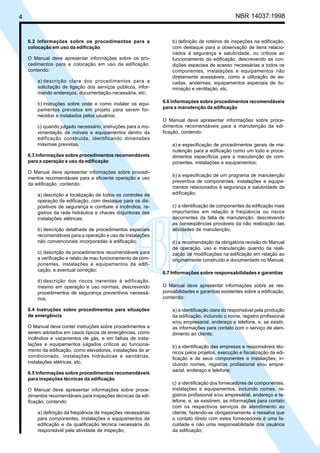Cópia não autorizada
4                                                                                                 NBR 14037:1998


    6.2 Informações sobre os procedimentos para a                   b) definição de roteiros de inspeções na edificação,
    colocação em uso da edificação                                  com destaque para a observação de itens relacio-
                                                                    nados à segurança e salubridade, ou críticos ao
    O Manual deve apresentar informações sobre os pro-              funcionamento da edificação, descrevendo as con-
    cedimentos para a colocação em uso da edificação,               dições especiais de acesso necessárias a todos os
    contendo:                                                       componentes, instalações e equipamentos não
                                                                    diretamente acessáveis, como a utilização de es-
         a) descrição clara dos procedimentos para a                cadas, andaimes, equipamentos especiais de ilu-
         solicitação de ligação dos serviços públicos, infor-       minação e ventilação, etc.
         mando endereços, documentação necessária, etc;

         b) instruções sobre onde e como instalar os equi-      6.6 Informações sobre procedimentos recomendáveis
         pamentos previstos em projeto para serem for-          para a manutenção da edificação
         necidos e instalados pelos usuários;
                                                                O Manual deve apresentar informações sobre proce-
         c) quando julgado necessário, instruções para a mo-    dimentos recomendáveis para a manutenção da edi-
         vimentação de móveis e equipamentos dentro da          ficação, contendo:
         edificação construída, identificando dimensões
         máximas previstas.                                         a) a especificação de procedimentos gerais de ma-
                                                                    nutenção para a edificação como um todo e proce-
    6.3 Informações sobre procedimentos recomendáveis               dimentos específicos para a manutenção de com-
    para a operação e uso da edificação                             ponentes, instalações e equipamentos;
    O Manual deve apresentar informações sobre procedi-
                                                                    b) a especificação de um programa de manutenção
    mentos recomendáveis para a eficiente operação e uso
                                                                    preventiva de componentes, instalações e equipa-
    da edificação, contendo:
                                                                    mentos relacionados à segurança e salubridade da
         a) descrição e localização de todos os controles de        edificação;
         operação da edificação, com destaque para os dis-
         positivos de segurança e combate a incêndios, re-          c) a identificação de componentes da edificação mais
         gistros da rede hidráulica e chaves disjuntoras das        importantes em relação à freqüência ou riscos
         instalações elétricas;                                     decorrentes da falta de manutenção, descrevendo
                                                                    as conseqüências prováveis da não realização das
         b) descrição detalhada de procedimentos especiais          atividades de manutenção;
         recomendáveis para a operação e uso de instalações
         não convencionais incorporadas à edificação;               d) a recomendação da obrigatória revisão do Manual
                                                                    de operação, uso e manutenção quando da reali-
         c) descrição de procedimentos recomendáveis para           zação de modificações na edificação em relação ao
         a verificação e relato de mau funcionamento de com-        originalmente construído e documentado no Manual.
         ponentes, instalações e equipamentos da edifi-
         cação, e eventual correção;
                                                                6.7 Informações sobre responsabilidades e garantias
         d) descrição dos riscos inerentes à edificação,
         mesmo em operação e uso normais, descrevendo           O Manual deve apresentar informações sobre as res-
         procedimentos de segurança preventivos necessá-        ponsabilidades e garantias existentes sobre a edificação,
         rios.                                                  contendo:

    6.4 Instruções sobre procedimentos para situações               a) a identificação clara do responsável pela produção
    de emergência                                                   da edificação, incluindo o nome, registro profissional
                                                                    e/ou empresarial, endereço e telefone, e, se existir,
    O Manual deve conter instruções sobre procedimentos a           as informações para contato com o serviço de aten-
    serem adotados em casos típicos de emergências, como            dimento ao cliente;
    incêndios e vazamentos de gás, e em falhas de insta-
    lações e equipamentos julgados críticos ao funciona-            b) a identificação das empresas e responsáveis téc-
    mento da edificação, como elevadores, instalações de ar         nicos pelos projetos, execução e fiscalização da edi-
    condicionado, instalações hidráulicas e sanitárias,             ficação e de seus componentes e instalações, in-
    instalações elétricas, etc.                                     cluindo nomes, registros profissional e/ou empre-
                                                                    sarial, endereço e telefone;
    6.5 Informações sobre procedimentos recomendáveis
    para inspeções técnicas da edificação
                                                                    c) a identificação dos fornecedores de componentes,
    O Manual deve apresentar informações sobre proce-               instalações e equipamentos, incluindo nomes, re-
    dimentos recomendáveis para inspeções técnicas da edi-          gistros profissional e/ou empresarial, endereço e te-
    ficação, contendo:                                              lefone, e, se existirem, as informações para contato
                                                                    com os respectivos serviços de atendimento ao
         a) definição da freqüência de inspeções necessárias        cliente, fazendo-se obrigatoriamente a ressalva que
         para componentes, instalações e equipamentos da            o contato direto com estes fornecedores é uma fa-
         edificação e da qualificação técnica necessária do         culdade e não uma responsabilidade dos usuários
         responsável pela atividade de inspeção;                    da edificação;
 