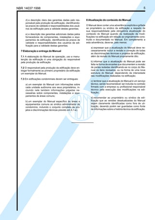 Cópia não autorizada
NBR 14037:1998                                                                                                        5


      d) a descrição clara das garantias dadas pelo res-      8 Atualização do conteúdo do Manual
      ponsável pela produção da edificação, identificando-
      se prazos de validade e responsabilidades dos usuá-     O Manual deve conter uma advertência explícita e grifada
      rios da edificação para a validade destas garantias;    ao proprietário ou síndico da edificação a respeito de
                                                              sua responsabilidade pela obrigatória atualização do
      e) a descrição das garantias adicionais dadas pelos     conteúdo do Manual quando da realização de modi-
      fornecedores de componentes, instalações e equi-        ficações na edificação em relação ao originalmente cons-
      pamentos da edificação, identificando-se prazos de      truído e documentado no Manual. Em complemento a
      validade e responsabilidades dos usuários da edi-       esta advertência, deve-se, pelo menos:
      ficação para a validade destas garantias.
                                                                  a) expressar que a atualização do Manual deve ne-
  7 Elaboração e entrega do Manual                                cessariamente incluir a revisão e correção de todas
                                                                  as discriminações técnicas e projetos da edificação,
  7.1 A elaboração do Manual de operação, uso e manu-             além da revisão do Manual propriamente dito;
  tenção da edificação é uma obrigação do responsável
  pela produção da edificação                                     b) informar que a atualização do Manual pode ser
                                                                  feita na forma de encartes que documentem a revisão
  7.2 O responsável pela produção da edificação deve en-          de partes isoladas identificando-se no corpo do Ma-
  tregar formalmente ao primeiro proprietário da edificação       nual os itens revisados, ou na forma de uma nova
  um exemplar do Manual.                                          estrutura do Manual, dependendo da intensidade
                                                                  das modificações realizadas na edificação;
  7.3 Em edificações condominiais devem ser entregues:
                                                                  c) lembrar que a atualização do Manual é um serviço
      a) um exemplar do Manual com informações sobre              técnico, sendo recomendável ser incluída no contrato
      cada unidade autônoma aos seus proprietários, in-           firmado com a empresa ou profissional responsável
      cluindo nele também informações julgadas ne-                técnico pela execução das modificações na edi-
      cessárias sobre componentes, instalações e equi-            ficação;
      pamentos de áreas comuns;
                                                                  d) recomendar ao proprietário ou síndico da edi-
      b) um exemplar do Manual específico às áreas e              ficação que as versões desatualizadas do Manual
      equipamentos comuns ao síndico administrador do             sejam claramente identificadas como fora de uti-
      condomínio, incluindo o conjunto completo de pro-           lização, devendo porém ser guardadas como fonte
      jetos e discriminações técnicas previsto em 6.1-e).         de informações sobre a história técnica da edificação.
 