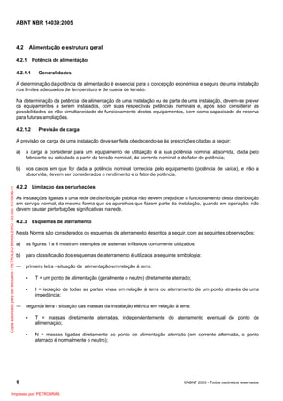ABNT NBR 14039:2005

4.2

Alimentação e estrutura geral

4.2.1
4.2.1.1

Potência de alimentação
Generalidades

A determinação da potência de alimentação é essencial para a concepção econômica e segura de uma instalação
nos limites adequados de temperatura e de queda de tensão.
Na determinação da potência de alimentação de uma instalação ou de parte de uma instalação, devem-se prever
os equipamentos a serem instalados, com suas respectivas potências nominais e, após isso, considerar as
possibilidades de não simultaneidade de funcionamento destes equipamentos, bem como capacidade de reserva
para futuras ampliações.
4.2.1.2

Previsão de carga

A previsão de carga de uma instalação deve ser feita obedecendo-se às prescrições citadas a seguir:
a carga a considerar para um equipamento de utilização é a sua potência nominal absorvida, dada pelo
fabricante ou calculada a partir da tensão nominal, da corrente nominal e do fator de potência;

b)

Cópia autorizada para uso exclusivo - PETROLEO BRASILEIRO - 33.000.167/0036-31

a)

nos casos em que for dada a potência nominal fornecida pelo equipamento (potência de saída), e não a
absorvida, devem ser considerados o rendimento e o fator de potência.

4.2.2

Limitação das perturbações

As instalações ligadas a uma rede de distribuição pública não devem prejudicar o funcionamento desta distribuição
em serviço normal, da mesma forma que os aparelhos que fazem parte da instalação, quando em operação, não
devem causar perturbações significativas na rede.
4.2.3

Esquemas de aterramento

Nesta Norma são considerados os esquemas de aterramento descritos a seguir, com as seguintes observações:
a)

as figuras 1 a 6 mostram exemplos de sistemas trifásicos comumente utilizados;

b)

para classificação dos esquemas de aterramento é utilizada a seguinte simbologia:

― primeira letra - situação da alimentação em relação à terra:
•

T = um ponto de alimentação (geralmente o neutro) diretamente aterrado;

•

I = isolação de todas as partes vivas em relação à terra ou aterramento de um ponto através de uma
impedância;

― segunda letra - situação das massas da instalação elétrica em relação à terra:
•

T = massas diretamente aterradas, independentemente do aterramento eventual de ponto de
alimentação;

•

N = massas ligadas diretamente ao ponto de alimentação aterrado (em corrente alternada, o ponto
aterrado é normalmente o neutro);

6
Impresso por: PETROBRAS

©ABNT 2005 - Todos os direitos reservados

 