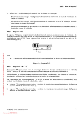 ABNT NBR 14039:2005

― terceira letra – situação de ligações eventuais com as massas da subestação:
• R = as massas da subestação estão ligadas simultaneamente ao aterramento do neutro da instalação e às
massas da instalação;
• N = as massas da subestação estão ligadas diretamente ao aterramento do neutro da instalação, mas não
estão ligadas às massas da instalação;
• S = as massas da subestação estão ligadas a um aterramento eletricamente separado daquele do neutro e
daquele das massas da instalação.
4.2.3.1

Esquema TNR

O esquema TNR possui um ponto da alimentação diretamente aterrado, sendo as massas da instalação e da
subestação ligadas a esse ponto através de condutores de proteção (PE) ou condutor de proteção com função
combinada de neutro (PEN). Nesse esquema, toda corrente de falta direta fase-massa é uma corrente de
curto-circuito (figura 1).

Cópia autorizada para uso exclusivo - PETROLEO BRASILEIRO - 33.000.167/0036-31

PEN

onde:
RPnA é a resistência do eletrodo de aterramento comum à massa da subestação, do neutro e das massas da instalação.

Figura 1 — Esquema TNR
4.2.3.2

Esquemas TTN e TTS

Os esquemas TTx possuem um ponto da alimentação diretamente aterrado, estando as massas da instalação
ligadas a eletrodos de aterramento eletricamente distintos do eletrodo de aterramento da subestação.
Nesse esquema, as correntes de falta direta fase-massa devem ser inferiores a uma corrente de curto-circuito,
sendo, porém suficientes para provocar o surgimento de tensões de contato perigosas.
São considerados dois tipos de esquemas, TTN e TTS, de acordo com a disposição do condutor neutro e do
condutor de proteção das massas da subestação, a saber:
a)

esquema TTN, no qual o condutor neutro e o condutor de proteção das massas da subestação são ligados a
um único eletrodo de aterramento (figura 2);

b)

esquema TTS, no qual o condutor neutro e o condutor de proteção das massas da subestação são ligados a
eletrodos de aterramento distintos (figura 3).

©ABNT 2005 - Todos os direitos reservados

Impresso por: PETROBRAS

7

 