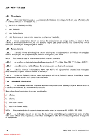 ABNT NBR 14039:2005

4.2.4

Alimentação

4.2.4.1
Devem ser determinadas as seguintes características da alimentação, tendo em vista o fornecimento
da potência estimada de acordo com 4.2.1:
a)

natureza da corrente (ca ou cc);

b)

valor da tensão;

c)

valor da freqüência;

d)

valor da corrente de curto-circuito presumida na origem da instalação.

4.2.4.2
Essas características devem ser obtidas do concessionário de energia elétrica, no caso de fonte
externa, e devem ser determinadas, no caso de fonte própria. São aplicáveis tanto para a alimentação normal
como para alimentações de segurança e de reserva.
4.2.5

Tensão nominal

4.2.5.1
A tensão nominal da instalação é a maior tensão (valor eficaz) entre fases encontrada em condições
normais de operação, em qualquer tempo e ponto da instalação ou parte desta.
NOTA

Uma instalação pode ter várias tensões nominais, uma para cada parte.

Cópia autorizada para uso exclusivo - PETROLEO BRASILEIRO - 33.000.167/0036-31

4.2.5.2

As tensões nominais da instalação são as seguintes: 3 kV, 4,16 kV, 6 kV, 13,8 kV, 23,1 kV e 34,5 kV.

4.2.5.3

A tensão nominal e a identificação dos circuitos devem ser claramente indicadas.

4.2.5.4
A tensão nominal, padronizada na ABNT NBR 10478, dos equipamentos utilizados nas instalações
deve ser igual ou superior à tensão nominal da instalação.
4.2.5.5
Os valores de tensão máxima para o equipamento em função da tensão nominal da instalação devem
ser selecionados de acordo com a norma do equipamento.
4.2.6

Corrente de curto-circuito

4.2.6.1
As instalações devem ser projetadas e construídas para suportar com segurança os efeitos térmicos
e mecânicos resultantes de correntes de curto-circuito.
Quatro tipos de curtos-circuitos devem ser considerados:
a)

trifásico;

b)

bifásico;

c)

entre fase e neutro;

d)

entre duas fases e neutro.

NOTA

Exemplos de cálculos de curtos-circuitos e seus efeitos podem ser obtidos nas IEC 60909-0 e IEC 60949.

4.2.6.2
As instalações devem ser providas de dispositivos automáticos para seccionar os curtos-circuitos
entre fases, faltas à terra perigosas ou para indicar a condição de falta, dependendo principalmente do esquema
de aterramento.

10
Impresso por: PETROBRAS

©ABNT 2005 - Todos os direitos reservados

 