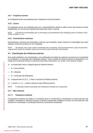 ABNT NBR 14039:2005

4.2.7

Freqüência nominal

As instalações devem ser projetadas para a freqüência nominal do sistema.
4.2.8

Corona

As instalações devem ser projetadas para que a radiointerferência devida ao efeito corona não exceda os limites
estabelecidos em normas e/ou regulamentos específicos sobre o assunto.
NOTA
Exemplos de recomendações para a minimização da radiointerferência das instalações podem ser obtidos na IECCISPR 18 Partes 1, 2 e 3.

4.2.9

Características mecânicas

Equipamentos e estruturas de sustentação, incluindo suas fundações, devem suportar as combinações dos vários
esforços mecânicos previstos em uma instalação.
NOTA
Os esforços mais usuais a serem considerados são os seguintes: carga de tensionamento, carga de erguimento,
carga de vento, forças de comutação, forças de curto-circuito e perda de tensão nos condutores.

Cópia autorizada para uso exclusivo - PETROLEO BRASILEIRO - 33.000.167/0036-31

4.3

Classificação das influências externas

Esta seção estabelece uma classificação e uma codificação das influências externas que devem ser consideradas
na concepção e na execução das instalações elétricas. Cada condição de influência externa é designada por um
código que compreende sempre um grupo de duas letras maiúsculas e um número, como descrito a seguir:
a)

a primeira letra indica a categoria geral da influência externa:

― A = meio ambiente;
― B = utilização;
― C = construção das edificações;
b)

a segunda letra (A, B, C,...) indica a natureza da influência externa;

c)

o número (1, 2, 3,...) indica a classe de cada influência externa.

NOTA

4.3.1
4.3.1.1

A codificação indicada nesta seção não é destinada à marcação dos componentes.

Meio ambiente
Temperatura ambiente

A temperatura ambiente (ver tabela 1) a considerar para um componente é a temperatura no local onde deve ser
instalado, considerada a influência de todos os demais componentes instalados no local e em funcionamento, não
levando em consideração a contribuição térmica do componente considerado.

©ABNT 2005 - Todos os direitos reservados

Impresso por: PETROBRAS

11

 