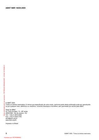 Cópia autorizada para uso exclusivo - PETROLEO BRASILEIRO - 33.000.167/0036-31

ABNT NBR 14039:2005

© ABNT 2005
Todos os direitos reservados. A menos que especificado de outro modo, nenhuma parte desta publicação pode ser reproduzida
ou por qualquer meio, eletrônico ou mecânico, incluindo fotocópia e microfilme, sem permissão por escrito pela ABNT.
Sede da ABNT
Av.Treze de Maio, 13 - 28º andar
20003-900 - Rio de Janeiro - RJ
Tel.: + 55 21 3974-2300
Fax: + 55 21 2220-1762
abnt@abnt.org.br
www.abnt.org.br
Impresso no Brasil

ii
Impresso por: PETROBRAS

©ABNT 2005 - Todos os direitos reservados

 