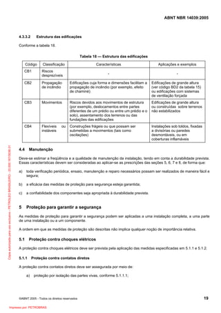 ABNT NBR 14039:2005

4.3.3.2

Estrutura das edificações

Conforme a tabela 18.
Tabela 18 — Estrutura das edificações
Classificação

CB1

Riscos
desprezíveis

CB2

Características

Aplicações e exemplos

-

-

Propagação
de incêndio

Edificações cuja forma e dimensões facilitam a
propagação de incêndio (por exemplo, efeito
de chaminé)

Edificações de grande altura
(ver código BD2 da tabela 15)
ou edificações com sistemas
de ventilação forçada

CB3

Movimentos

Riscos devidos aos movimentos de estrutura
(por exemplo, deslocamentos entre partes
diferentes de um prédio ou entre um prédio e o
solo), assentamento dos terrenos ou das
fundações das edificações

Edificações de grande altura
ou construídas sobre terrenos
não estabilizados

CB4

Cópia autorizada para uso exclusivo - PETROLEO BRASILEIRO - 33.000.167/0036-31

Código

Flexíveis
instáveis

Construções frágeis ou que possam ser
submetidas a movimentos (tais como
oscilações)

Instalações sob toldos, fixadas
a divisórias ou paredes
desmontáveis, ou em
coberturas inflamáveis

4.4

ou

Manutenção

Deve-se estimar a freqüência e a qualidade de manutenção da instalação, tendo em conta a durabilidade prevista.
Essas características devem ser consideradas ao aplicar-se as prescrições das seções 5, 6, 7 e 8, de forma que:
a)

toda verificação periódica, ensaio, manutenção e reparo necessários possam ser realizados de maneira fácil e
segura;

b)

a eficácia das medidas de proteção para segurança esteja garantida;

c)

a confiabilidade dos componentes seja apropriada à durabilidade prevista.

5

Proteção para garantir a segurança

As medidas de proteção para garantir a segurança podem ser aplicadas a uma instalação completa, a uma parte
de uma instalação ou a um componente.
A ordem em que as medidas de proteção são descritas não implica qualquer noção de importância relativa.

5.1

Proteção contra choques elétricos

A proteção contra choques elétricos deve ser prevista pela aplicação das medidas especificadas em 5.1.1 e 5.1.2.
5.1.1

Proteção contra contatos diretos

A proteção contra contatos diretos deve ser assegurada por meio de:
a)

proteção por isolação das partes vivas, conforme 5.1.1.1;

©ABNT 2005 - Todos os direitos reservados

Impresso por: PETROBRAS

19

 