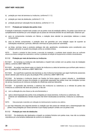 ABNT NBR 14039:2005

b)

proteção por meio de barreiras ou invólucros, conforme 5.1.1.2;

c)

proteção por meio de obstáculos, conforme 5.1.1.3;

d)

proteção parcial por colocação fora de alcance, conforme 5.1.1.4.

5.1.1.1

Proteção por isolação das partes vivas

A isolação é destinada a impedir todo contato com as partes vivas da instalação elétrica. As partes vivas devem ser
completamente recobertas por uma isolação que só possa ser removida através de sua destruição. Observar que:
a)

para os componentes montados em fábrica, a isolação deve atender às prescrições relativas a esses
componentes;

b)

para os demais componentes, a proteção deve ser garantida por uma isolação capaz de suportar as
solicitações mecânicas, químicas, elétricas e térmicas às quais possa ser submetida;

c)

as tintas, vernizes, lacas e produtos análogos não são, geralmente, considerados como constituindo uma
isolação suficiente no quadro da proteção contra os contatos diretos.

NOTA
Quando a isolação for feita durante a execução da instalação, a qualidade desta isolação deve ser verificada
através de ensaios análogos aos destinados a verificar a qualidade da isolação de equipamentos similares industrializados.

Cópia autorizada para uso exclusivo - PETROLEO BRASILEIRO - 33.000.167/0036-31

5.1.1.2

Proteção por meio de barreiras ou invólucros

5.1.1.2.1
As barreiras ou invólucros são destinados a impedir todo contato com as partes vivas da instalação
elétrica, conforme ABNT NBR 6146.
5.1.1.2.2
As partes vivas devem estar no interior de invólucros ou atrás de barreiras que confiram pelo menos o
grau de proteção IP3X, conforme a ABNT NBR 6146.
5.1.1.2.3
As superfícies superiores das barreiras ou dos invólucros horizontais que sejam facilmente acessíveis
devem atender pelo menos ao grau de proteção IP4X, conforme a ABNT NBR 6146.
5.1.1.2.4
As barreiras e invólucros devem ser fixados de forma segura e possuir robustez e durabilidade
suficientes para manter os graus de proteção e a apropriada separação das partes vivas nas condições normais
de serviço, levando-se em conta as condições de influências externas relevantes.
5.1.1.2.5
A supressão das barreiras, a abertura dos invólucros ou coberturas ou a retirada de partes dos
invólucros ou coberturas não deve ser possível, a não ser:
a)

com a utilização de uma chave ou de uma ferramenta; e

b)

após a desenergização das partes vivas protegidas por essas barreiras, invólucros ou coberturas, não
podendo ser restabelecida a tensão enquanto não forem recolocadas as barreiras, invólucros ou coberturas;
ou

NOTA

Esta prescrição é atendida com utilização de intertravamento mecânico e/ou elétrico.

c) que haja interposta uma segunda barreira ou isolação que não possa ser retirada sem a desenergização das
partes vivas protegidas por essas barreiras e que impeça qualquer contato com as partes vivas.
5.1.1.3

Proteção por meio de obstáculos

5.1.1.3.1
Os obstáculos são destinados a impedir os contatos fortuitos com partes vivas, mas não os contatos
voluntários por uma tentativa deliberada de contorno do obstáculo.

20
Impresso por: PETROBRAS

©ABNT 2005 - Todos os direitos reservados

 