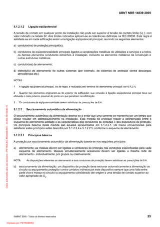 ABNT NBR 14039:2005

5.1.2.1.2

Ligação eqüipotencial

A tensão de contato em qualquer ponto da instalação não pode ser superior à tensão de contato limite (UL ), com
valor indicado na tabela 22. Aos limites indicados aplicam-se as tolerâncias definidas na IEC 60038. Esta regra é
satisfeita se em cada edificação existir uma ligação eqüipotencial principal, reunindo os seguintes elementos:
a) condutor(es) de proteção principal(is);
b) condutores de eqüipotencialidade principais ligados a canalizações metálicas de utilidades e serviços e a todos
os demais elementos condutores estranhos à instalação, incluindo os elementos metálicos da construção e
outras estruturas metálicas;
c) condutor(es) de aterramento;
d) eletrodo(s) de aterramento de outros sistemas (por exemplo, de sistemas de proteção contra descargas
atmosféricas etc.).
NOTAS
1

A ligação eqüipotencial principal, via de regra, é realizada pelo terminal de aterramento principal (ver 6.4.2.4).

2
Quando tais elementos originarem-se do exterior da edificação, sua conexão à ligação eqüipotencial principal deve ser
efetuada o mais próximo possível do ponto em que penetram na edificação.

Cópia autorizada para uso exclusivo - PETROLEO BRASILEIRO - 33.000.167/0036-31

3

Os condutores de eqüipotencialidade devem satisfazer às prescrições de 6.4.

5.1.2.2

Seccionamento automático da alimentação

O seccionamento automático da alimentação destina-se a evitar que uma corrente se mantenha por um tempo que
possa resultar em sobreaquecimento na instalação. Esta medida de proteção requer a coordenação entre o
esquema de aterramento adotado e as características dos condutores de proteção e dos dispositivos de proteção.
Os princípios básicos desta medida são aqueles apresentados em 5.1.2.2.1. Os meios convencionais para
satisfazer estes princípios estão descritos em 5.1.2.2.4 e 5.1.2.2.5, conforme o esquema de aterramento.
5.1.2.2.1

Princípios básicos

A proteção por seccionamento automático da alimentação baseia-se nos seguintes princípios:
a)

aterramento: as massas devem ser ligadas a condutores de proteção nas condições especificadas para cada
esquema de aterramento. Massas simultaneamente acessíveis devem ser ligadas à mesma rede de
aterramento - individualmente, por grupos ou coletivamente;

NOTA

b)

As disposições referentes ao aterramento e aos condutores de proteção devem satisfazer as prescrições de 6.4.

seccionamento da alimentação: um dispositivo de proteção deve secionar automaticamente a alimentação do
circuito ou equipamento protegido contra contatos indiretos por este dispositivo sempre que uma falta entre
parte viva e massa no circuito ou equipamento considerado der origem a uma tensão de contato superior ao
valor apropriado de UL.

©ABNT 2005 - Todos os direitos reservados

Impresso por: PETROBRAS

25

 