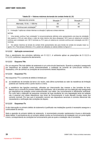 ABNT NBR 14039:2005

Tabela 22 — Valores máximos da tensão de contato limite UL (V)
Natureza da corrente

Situação 1

Alternada, 15 Hz – 1 000 Hz
Contínua sem ondulação
1)

2)

1)

Situação 2

50

25

120

1)

60

A situação 1 aplica-se a áreas internas e a situação 2 aplica-se a áreas externas.

NOTAS
1
Uma tensão contínua "sem ondulação" é convencionalmente definida como apresentando uma taxa de ondulação
não superior a 10% em valor eficaz; o valor de crista máximo não deve ultrapassar 140 V para um sistema em corrente
contínua sem ondulação com 120 V nominais ou 70 V para um sistema em corrente contínua sem ondulação com 60 V
nominais.
2
Os valores máximos da tensão de contato limite apresentados são para tensão de contato de duração maior ou
igual a 10 s. Para tempos inferiores a 10 s, podem ser utilizados os valores obtidos na figura A.1.

5.1.2.2.2

Aplicação convencional

Para o atendimento dos princípios definidos em 5.1.2.2.1, é suficiente aplicar as prescrições de 5.1.2.2.3 a
5.1.2.2.5, conforme o esquema de aterramento.

Cópia autorizada para uso exclusivo - PETROLEO BRASILEIRO - 33.000.167/0036-31

5.1.2.2.3

Esquema TNx

Em um esquema TNx todo defeito de isolamento é um curto-circuito fase/neutro. Quando a proteção é assegurada
por dispositivos de proteção contra sobreintensidade, a avaliação da corrente de curto-circuito mínima é
necessária, a fim de verificar as condições de funcionamento destes dispositivos.
5.1.2.2.4

Esquemas TTx

Nos esquemas TTx a corrente de defeito é limitada por:
a)

as resistências de tomadas de terra e do neutro, esta última aumentada ao valor da resistência de limitação
podendo ser inserida entre o ponto neutro e o terra;

b)

a resistência das ligações eventuais, utilizadas por interconexão das massas e das tomadas de terra.
Mesmo que a corrente do primeiro defeito seja importante, não é permitido que sua detecção seja assegurada
por dispositivos de proteção contra sobrecorrentes; com efeito, seu funcionamento é dificilmente verificável.
Por outro lado a detecção de pequenas correntes de fuga resultante de uma degradação lenta da isolação
não é possível com esses dispositivos cujo limiar de funcionamento é muito elevado (muitas vezes sua
corrente nominal). Por isso que é necessário recorrer aos dispositivos sensíveis à corrente diferencial não
necessitando a verificação das condições de disparo.

5.1.2.2.5

Esquemas lTx

A não interrupção no primeiro defeito de isolamento é justificada nas instalações quando é necessário assegurar a
continuidade do serviço.
Após a aparição do primeiro defeito de isolamento é recomendado proceder rapidamente à busca e eliminação
deste defeito. A permanência de um primeiro defeito conduz ao funcionamento da instalação com um ponto ligado
à terra, correspondendo às condições de funcionamento para as quais a instalação não é concebida.

26
Impresso por: PETROBRAS

©ABNT 2005 - Todos os direitos reservados

 