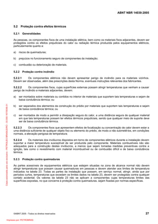 ABNT NBR 14039:2005

5.2

Proteção contra efeitos térmicos

5.2.1

Generalidades

As pessoas, os componentes fixos de uma instalação elétrica, bem como os materiais fixos adjacentes, devem ser
protegidos contra os efeitos prejudiciais do calor ou radiação térmica produzida pelos equipamentos elétricos,
particularmente quanto a:
a)

riscos de queimaduras;

b)

prejuízos no funcionamento seguro de componentes da instalação;

c)

combustão ou deterioração de materiais.

5.2.2

Proteção contra incêndio

5.2.2.1
Os componentes elétricos não devem apresentar perigo de incêndio para os materiais vizinhos.
Devem ser observadas, além das prescrições desta Norma, eventuais instruções relevantes dos fabricantes.
5.2.2.2
Os componentes fixos, cujas superfícies externas possam atingir temperaturas que venham a causar
perigo de incêndio a materiais adjacentes, devem:

Cópia autorizada para uso exclusivo - PETROLEO BRASILEIRO - 33.000.167/0036-31

a)

ser montados sobre materiais ou contidos no interior de materiais que suportem tais temperaturas e sejam de
baixa condutância térmica; ou

b)

ser separados dos elementos da construção do prédio por materiais que suportem tais temperaturas e sejam
de baixa condutância térmica; ou

c)

ser montados de modo a permitir a dissipação segura do calor, a uma distância segura de qualquer material
em que tais temperaturas possam ter efeitos térmicos prejudiciais, sendo que qualquer meio de suporte deve
ser de baixa condutância térmica.

5.2.2.3
Os componentes fixos que apresentem efeitos de focalização ou concentração de calor devem estar a
uma distância suficiente de qualquer objeto fixo ou elemento do prédio, de modo a não submetê-los, em condições
normais, a elevação perigosa de temperatura.
5.2.2.4
Os materiais dos invólucros dispostos em torno de componentes elétricos durante a instalação devem
suportar a maior temperatura susceptível de ser produzida pelo componente. Materiais combustíveis não são
adequados para a construção destes invólucros, a menos que sejam tomadas medidas preventivas contra a
ignição, tais como o revestimento com material incombustível ou de combustão difícil e de baixa condutância
térmica.
5.2.3

Proteção contra queimaduras

As partes acessíveis de equipamentos elétricos que estejam situadas na zona de alcance normal não devem
atingir temperaturas que possam causar queimaduras em pessoas e devem atender aos limites de temperatura
indicados na tabela 23. Todas as partes da instalação que possam, em serviço normal, atingir, ainda que por
períodos curtos, temperaturas que excedam os limites dados na tabela 23, devem ser protegidas contra qualquer
contato acidental. Os valores da tabela 23 não se aplicam a componentes cujas temperaturas limites das
superfícies expostas, no que concerne à proteção contra queimaduras, sejam fixadas por normas específicas.

©ABNT 2005 - Todos os direitos reservados

Impresso por: PETROBRAS

27

 