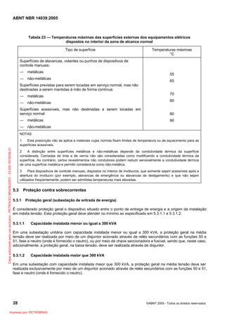 ABNT NBR 14039:2005

Tabela 23 — Temperaturas máximas das superfícies externas dos equipamentos elétricos
dispostos no interior da zona de alcance normal
Tipo de superfície

Temperaturas máximas
°C

Superfícies de alavancas, volantes ou punhos de dispositivos de
controle manuais:
― metálicas
― não-metálicas

55
65

Superfícies previstas para serem tocadas em serviço normal, mas não
destinadas a serem mantidas à mão de forma contínua:
― metálicas
― não-metálicas

70
80

Superfícies acessíveis, mas não destinadas a serem tocadas em
serviço normal:

80

― metálicas

90

― não-metálicas
NOTAS

Cópia autorizada para uso exclusivo - PETROLEO BRASILEIRO - 33.000.167/0036-31

1
Esta prescrição não se aplica a materiais cujas normas fixam limites de temperatura ou de aquecimento para as
superfícies acessíveis.
2
A distinção entre superfícies metálicas e não-metálicas depende da condutividade térmica da superfície
considerada. Camadas de tinta e de verniz não são consideradas como modificando a condutividade térmica da
superfície. Ao contrário, certos revestimentos não condutores podem reduzir sensivelmente a condutividade térmica
de uma superfície metálica e permitir considerá-la como não-metálica.
3
Para dispositivos de controle manuais, dispostos no interior de invólucros, que somente sejam acessíveis após a
abertura do invólucro (por exemplo, alavancas de emergência ou alavancas de desligamento) e que não sejam
utilizados freqüentemente, podem ser admitidas temperaturas mais elevadas.

5.3

Proteção contra sobrecorrentes

5.3.1

Proteção geral (subestação de entrada de energia)

É considerado proteção geral o dispositivo situado entre o ponto de entrega de energia e a origem da instalação
em média tensão. Esta proteção geral deve atender no mínimo ao especificado em 5.3.1.1 e 5.3.1.2.
5.3.1.1

Capacidade instalada menor ou igual a 300 kVA

Em uma subestação unitária com capacidade instalada menor ou igual a 300 kVA, a proteção geral na média
tensão deve ser realizada por meio de um disjuntor acionado através de relés secundários com as funções 50 e
51, fase e neutro (onde é fornecido o neutro), ou por meio de chave seccionadora e fusível, sendo que, neste caso,
adicionalmente, a proteção geral, na baixa tensão, deve ser realizada através de disjuntor.
5.3.1.2

Capacidade instalada maior que 300 kVA

Em uma subestação com capacidade instalada maior que 300 kVA, a proteção geral na média tensão deve ser
realizada exclusivamente por meio de um disjuntor acionado através de relés secundários com as funções 50 e 51,
fase e neutro (onde é fornecido o neutro).

28
Impresso por: PETROBRAS

©ABNT 2005 - Todos os direitos reservados

 