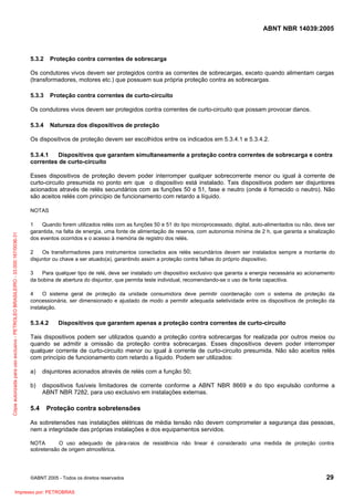 ABNT NBR 14039:2005

5.3.2

Proteção contra correntes de sobrecarga

Os condutores vivos devem ser protegidos contra as correntes de sobrecargas, exceto quando alimentam cargas
(transformadores, motores etc.) que possuem sua própria proteção contra as sobrecargas.
5.3.3

Proteção contra correntes de curto-circuito

Os condutores vivos devem ser protegidos contra correntes de curto-circuito que possam provocar danos.
5.3.4

Natureza dos dispositivos de proteção

Os dispositivos de proteção devem ser escolhidos entre os indicados em 5.3.4.1 e 5.3.4.2.
5.3.4.1
Dispositivos que garantem simultaneamente a proteção contra correntes de sobrecarga e contra
correntes de curto-circuito
Esses dispositivos de proteção devem poder interromper qualquer sobrecorrente menor ou igual à corrente de
curto-circuito presumida no ponto em que o dispositivo está instalado. Tais dispositivos podem ser disjuntores
acionados através de relés secundários com as funções 50 e 51, fase e neutro (onde é fornecido o neutro). Não
são aceitos relés com princípio de funcionamento com retardo a líquido.

Cópia autorizada para uso exclusivo - PETROLEO BRASILEIRO - 33.000.167/0036-31

NOTAS
1
Quando forem utilizados relés com as funções 50 e 51 do tipo microprocessado, digital, auto-alimentados ou não, deve ser
garantida, na falta de energia, uma fonte de alimentação de reserva, com autonomia mínima de 2 h, que garanta a sinalização
dos eventos ocorridos e o acesso à memória de registro dos relés.
2
Os transformadores para instrumentos conectados aos relés secundários devem ser instalados sempre a montante do
disjuntor ou chave a ser atuado(a), garantindo assim a proteção contra falhas do próprio dispositivo.
3
Para qualquer tipo de relé, deve ser instalado um dispositivo exclusivo que garanta a energia necessária ao acionamento
da bobina de abertura do disjuntor, que permita teste individual, recomendando-se o uso de fonte capacitiva.
4
O sistema geral de proteção da unidade consumidora deve permitir coordenação com o sistema de proteção da
concessionária, ser dimensionado e ajustado de modo a permitir adequada seletividade entre os dispositivos de proteção da
instalação.

5.3.4.2

Dispositivos que garantem apenas a proteção contra correntes de curto-circuito

Tais dispositivos podem ser utilizados quando a proteção contra sobrecargas for realizada por outros meios ou
quando se admitir a omissão da proteção contra sobrecargas. Esses dispositivos devem poder interromper
qualquer corrente de curto-circuito menor ou igual à corrente de curto-circuito presumida. Não são aceitos relés
com princípio de funcionamento com retardo a líquido. Podem ser utilizados:
a)

disjuntores acionados através de relés com a função 50;

b)

dispositivos fusíveis limitadores de corrente conforme a ABNT NBR 8669 e do tipo expulsão conforme a
ABNT NBR 7282, para uso exclusivo em instalações externas.

5.4

Proteção contra sobretensões

As sobretensões nas instalações elétricas de média tensão não devem comprometer a segurança das pessoas,
nem a integridade das próprias instalações e dos equipamentos servidos.
NOTA
O uso adequado de pára-raios de resistência não linear é considerado uma medida de proteção contra
sobretensão de origem atmosférica.

©ABNT 2005 - Todos os direitos reservados

Impresso por: PETROBRAS

29

 
