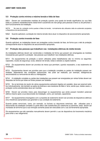 ABNT NBR 14039:2005

5.5

Proteção contra mínima e máxima tensão e falta de fase

5.5.1 Devem ser consideradas medidas de proteção quando uma queda de tensão significativa (ou sua falta
total) e o posterior restabelecimento desta forem suscetíveis de criar perigo para pessoas e bens ou de perturbar o
bom funcionamento da instalação.
NOTA
No caso da proteção contra quedas e faltas de tensão, normalmente são utilizados relés de subtensão acoplados
a dispositivos de seccionamento.

5.5.2

5.6

Quando aplicável, a proteção de máxima tensão deve atuar no dispositivo de seccionamento apropriado.

Proteção contra inversão de fase

Quando aplicável, as instalações devem ser protegidas contra inversão de fase, de forma que o relé de proteção
correspondente atue no dispositivo de seccionamento apropriado.

5.7

Proteção das pessoas que trabalham nas instalações elétricas de média tensão

As instalações elétricas devem ser construídas e instaladas de forma que possam ser empregadas as medidas
necessárias para garantir a proteção das pessoas que trabalham nas instalações elétricas.

Cópia autorizada para uso exclusivo - PETROLEO BRASILEIRO - 33.000.167/0036-31

5.7.1 Os equipamentos de proteção a serem utilizados pelos trabalhadores são no mínimo os seguintes:
capacetes, óculos de segurança, luvas, detector de tensão, botas e estrado ou tapete isolante.
5.7.2 Os equipamentos devem ser providos de meios que permitam, quando necessário, o seu isolamento da
instalação.
5.7.3 Equipamentos devem ser providos para que a instalação completa ou partes da instalação possam ser
isoladas, dependendo das condições operacionais. Isto pode ser realizado, por exemplo, desligando-se
seccionadores ou removendo-se elos ou interligações.
5.7.4 A instalação completa ou partes das instalações que possam ser energizadas por várias fontes devem ser
dispostas de forma que todas as fontes possam ser isoladas.
5.7.5 Se os terminais de neutro de vários equipamentos estiverem ligados em paralelo, deve ser possível isolálos individualmente. Isto também se aplica às bobinas e aos resistores de falta à terra, sendo que, nestes casos, a
proteção contra sobretensões deve ser mantida.
5.7.6 Devem ser providos meios para descarregar os equipamentos que ainda possam transferir potencial
elétrico mesmo após a sua desconexão da instalação, como, por exemplo, capacitores.
5.7.7 Os equipamentos empregados com o propósito de isolamento devem ser providos de dispositivos elétricos
e/ou mecânicos apropriados que garantam a sua condição de isolamento.
Quando partes removíveis, como, por exemplo, os fusíveis ou disjuntores extraíveis, são utilizadas para a
desconexão da instalação completa ou parte dela e são substituídas por coberturas ou barreiras, estas devem ser
montadas de tal forma que a sua remoção somente possa ser executada com o uso de ferramenta apropriada.
Os equipamentos que são operados manualmente devem permitir o uso de dispositivos de travamento mecânico
para evitar o seu religamento.

30
Impresso por: PETROBRAS

©ABNT 2005 - Todos os direitos reservados

 