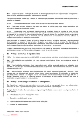 ABNT NBR 14039:2005

5.7.8 Dispositivos para a verificação do estado de desenergização devem ser disponibilizados para garantir a
segurança das pessoas que trabalham nas instalações elétricas.
Os dispositivos devem permitir que o estado de desenergização possa ser verificado em todos os pontos onde o
trabalho for realizado.
NOTA

Tanto dispositivos fixos como portáteis podem ser utilizados para atender a este requisito.

5.7.9 Cada parte de uma instalação que possa ser isolada de outras partes deve possuir dispositivos que
permitam o seu aterramento e curto-circuito.
NOTA
Equipamentos como, por exemplo, transformadores e capacitores devem ser providos de meios para seu
aterramento e curto-circuito no ponto de sua instalação. Este requisito não deve ser aplicado a partes do sistema onde isto não
for praticável ou for impróprio (por exemplo, transformadores ou máquinas elétricas com terminações seladas ou terminações
flangeadas de cabos). Nestes casos, o aterramento e o curto-circuito devem ser realizados nos respectivos cubículos ou
compartimentos situados nos lados primário e secundário.

Para cada parte da instalação, devem ser providos pontos de conexão, facilmente acessíveis e apropriadamente
dimensionados, ao sistema de aterramento e às partes vivas para permitir a conexão dos dispositivos de
aterramento e curto-circuito. Os mecanismos existentes em cubículos ou compartimentos devem ser projetados
de forma a permitir a conexão manual dos dispositivos de aterramento e curto-circuito.

Cópia autorizada para uso exclusivo - PETROLEO BRASILEIRO - 33.000.167/0036-31

Quando o aterramento e curto-circuito forem realizados por chaves de aterramento controladas remotamente, a
posição da chave deve ser fielmente transmitida para o ponto de controle remoto.

5.8

Proteção contra fuga de líquido isolante

NOTA

Em todos os casos descritos em 5.8.1 a 5.8.3, os regulamentos das autoridades competentes devem ser atendidos.

5.8.1 As instalações que contenham 100 L ou mais de líquido isolante devem ser providas de tanque de
contenção.
5.8.2 Nas instalações abrigadas, pisos impermeáveis com soleira apropriada podem ser utilizados como
depósito se não mais que três transformadores ou outros equipamentos estiverem instalados e se cada um deles
contiver menos de 100 L.
5.8.3 Nas instalações ao tempo, pisos impermeáveis com soleira apropriada podem ser utilizados como
depósito que não seja destinado a conter todo o líquido, mesmo sem tanques de contenção, se a superfície
poluída puder ser removida e se o líquido não for destinado aos sistemas de drenagem ou córregos. Isto não se
aplica a áreas de contenção, a zonas de proteção de mananciais e outros casos especiais, nos quais as
autoridades competentes devem ser consultadas.

5.9

Proteção contra perigos resultantes de faltas por arco

Os dispositivos e equipamentos que podem gerar arcos durante a sua operação devem ser selecionados e
instalados de forma a garantir a segurança das pessoas que trabalham nas instalações.
A seguir são relacionadas algumas medidas para garantir a proteção das pessoas contra os perigos resultantes de
faltas por arco:
a)

utilização de um ou mais dos seguintes meios:

― dispositivos de abertura sob carga;
― chave de aterramento resistente ao curto-circuito presumido;
― sistemas de intertravamento;

©ABNT 2005 - Todos os direitos reservados

Impresso por: PETROBRAS

31

 