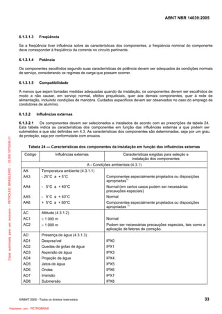 ABNT NBR 14039:2005

6.1.3.1.3

Freqüência

Se a freqüência tiver influência sobre as características dos componentes, a freqüência nominal do componente
deve corresponder à freqüência da corrente no circuito pertinente.
6.1.3.1.4

Potência

Os componentes escolhidos segundo suas características de potência devem ser adequados às condições normais
de serviço, considerando os regimes de carga que possam ocorrer.
6.1.3.1.5

Compatibilidade

A menos que sejam tomadas medidas adequadas quando da instalação, os componentes devem ser escolhidos de
modo a não causar, em serviço normal, efeitos prejudiciais, quer aos demais componentes, quer à rede de
alimentação, incluindo condições de manobra. Cuidados específicos devem ser observados no caso do emprego de
condutores de alumínio.

Cópia autorizada para uso exclusivo - PETROLEO BRASILEIRO - 33.000.167/0036-31

6.1.3.2

Influências externas

6.1.3.2.1
Os componentes devem ser selecionados e instalados de acordo com as prescrições da tabela 24.
Esta tabela indica as características dos componentes em função das influências externas a que podem ser
submetidos e que são definidas em 4.3. As características dos componentes são determinadas, seja por um grau
de proteção, seja por conformidade com ensaios.
Tabela 24 — Características dos componentes da instalação em função das influências externas
Código

Influências externas

Características exigidas para seleção e
instalação dos componentes

A - Condições ambientais (4.3.1)
AA

Temperatura ambiente (4.3.1.1)

AA3

- 25°C a + 5°C

Componentes especialmente projetados ou disposições
apropriadas1)

AA4

- 5°C a + 40°C

Normal (em certos casos podem ser necessárias
precauções especiais)

AA5

- 5°C a + 40°C

Normal

AA6

+ 5°C a + 60°C

Componentes especialmente projetados ou disposições
apropriadas 1)

AC

Altitude (4.3.1.2)

AC1

≤ 1 000 m

Normal

AC2

> 1 000 m

Podem ser necessárias precauções especiais, tais como a
aplicação de fatores de correção.

AD

Presença de água (4.3.1.3)

AD1

Desprezível

IPX0

AD2

Quedas de gotas de água

IPX1

AD3

Aspersão de água

IPX3

AD4

Projeção de água

IPX4

AD5

Jatos de água

IPX5

AD6

Ondas

IPX6

AD7

Imersão

IPX7

AD8

Submersão

IPX8

©ABNT 2005 - Todos os direitos reservados

Impresso por: PETROBRAS

33

 