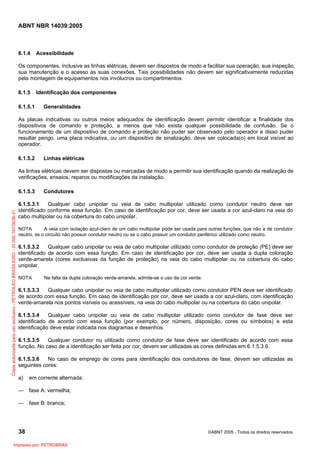 ABNT NBR 14039:2005

6.1.4

Acessibilidade

Os componentes, inclusive as linhas elétricas, devem ser dispostos de modo a facilitar sua operação, sua inspeção,
sua manutenção e o acesso às suas conexões. Tais possibilidades não devem ser significativamente reduzidas
pela montagem de equipamentos nos invólucros ou compartimentos.
6.1.5
6.1.5.1

Identificação dos componentes
Generalidades

As placas indicativas ou outros meios adequados de identificação devem permitir identificar a finalidade dos
dispositivos de comando e proteção, a menos que não exista qualquer possibilidade de confusão. Se o
funcionamento de um dispositivo de comando e proteção não puder ser observado pelo operador e disso puder
resultar perigo, uma placa indicativa, ou um dispositivo de sinalização, deve ser colocada(o) em local visível ao
operador.
6.1.5.2

Linhas elétricas

As linhas elétricas devem ser dispostas ou marcadas de modo a permitir sua identificação quando da realização de
verificações, ensaios, reparos ou modificações da instalação.

Cópia autorizada para uso exclusivo - PETROLEO BRASILEIRO - 33.000.167/0036-31

6.1.5.3

Condutores

6.1.5.3.1
Qualquer cabo unipolar ou veia de cabo multipolar utilizado como condutor neutro deve ser
identificado conforme essa função. Em caso de identificação por cor, deve ser usada a cor azul-claro na veia do
cabo multipolar ou na cobertura do cabo unipolar.
NOTA
A veia com isolação azul-claro de um cabo multipolar pode ser usada para outras funções, que não a de condutor
neutro, se o circuito não possuir condutor neutro ou se o cabo possuir um condutor periférico utilizado como neutro.

6.1.5.3.2
Qualquer cabo unipolar ou veia de cabo multipolar utilizado como condutor de proteção (PE) deve ser
identificado de acordo com essa função. Em caso de identificação por cor, deve ser usada a dupla coloração
verde-amarela (cores exclusivas da função de proteção) na veia do cabo multipolar ou na cobertura do cabo
unipolar.
NOTA

Na falta da dupla coloração verde-amarela, admite-se o uso da cor verde.

6.1.5.3.3
Qualquer cabo unipolar ou veia de cabo multipolar utilizado como condutor PEN deve ser identificado
de acordo com essa função. Em caso de identificação por cor, deve ser usada a cor azul-claro, com identificação
verde-amarela nos pontos visíveis ou acessíveis, na veia do cabo multipolar ou na cobertura do cabo unipolar.
6.1.5.3.4
Qualquer cabo unipolar ou veia de cabo multipolar utilizado como condutor de fase deve ser
identificado de acordo com essa função (por exemplo, por número, disposição, cores ou símbolos) e esta
identificação deve estar indicada nos diagramas e desenhos.
6.1.5.3.5
Qualquer condutor nu utilizado como condutor de fase deve ser identificado de acordo com essa
função. No caso de a identificação ser feita por cor, devem ser utilizadas as cores definidas em 6.1.5.3.6.
6.1.5.3.6
No caso de emprego de cores para identificação dos condutores de fase, devem ser utilizadas as
seguintes cores:
a)

em corrente alternada:

― fase A: vermelha;
― fase B: branca;

38
Impresso por: PETROBRAS

©ABNT 2005 - Todos os direitos reservados

 