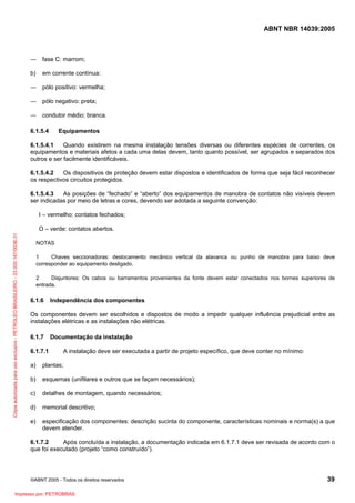 ABNT NBR 14039:2005

― fase C: marrom;
b)

em corrente contínua:

― pólo positivo: vermelha;
― pólo negativo: preta;
― condutor médio: branca.
6.1.5.4

Equipamentos

6.1.5.4.1
Quando existirem na mesma instalação tensões diversas ou diferentes espécies de correntes, os
equipamentos e materiais afetos a cada uma delas devem, tanto quanto possível, ser agrupados e separados dos
outros e ser facilmente identificáveis.
6.1.5.4.2
Os dispositivos de proteção devem estar dispostos e identificados de forma que seja fácil reconhecer
os respectivos circuitos protegidos.
6.1.5.4.3
As posições de “fechado” e “aberto” dos equipamentos de manobra de contatos não visíveis devem
ser indicadas por meio de letras e cores, devendo ser adotada a seguinte convenção:
I – vermelho: contatos fechados;

Cópia autorizada para uso exclusivo - PETROLEO BRASILEIRO - 33.000.167/0036-31

O – verde: contatos abertos.
NOTAS
1
Chaves seccionadoras: deslocamento mecânico vertical da alavanca ou punho de manobra para baixo deve
corresponder ao equipamento desligado.
2
Disjuntores: Os cabos ou barramentos provenientes da fonte devem estar conectados nos bornes superiores de
entrada.

6.1.6

Independência dos componentes

Os componentes devem ser escolhidos e dispostos de modo a impedir qualquer influência prejudicial entre as
instalações elétricas e as instalações não elétricas.
6.1.7
6.1.7.1

Documentação da instalação
A instalação deve ser executada a partir de projeto específico, que deve conter no mínimo:

a)

plantas;

b)

esquemas (unifilares e outros que se façam necessários);

c)

detalhes de montagem, quando necessários;

d)

memorial descritivo;

e)

especificação dos componentes: descrição sucinta do componente, características nominais e norma(s) a que
devem atender.

6.1.7.2
Após concluída a instalação, a documentação indicada em 6.1.7.1 deve ser revisada de acordo com o
que foi executado (projeto “como construído”).

©ABNT 2005 - Todos os direitos reservados

Impresso por: PETROBRAS

39

 