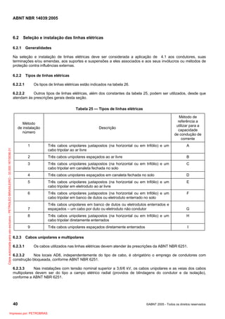 ABNT NBR 14039:2005

6.2

Seleção e instalação das linhas elétricas

6.2.1

Generalidades

Na seleção e instalação de linhas elétricas deve ser considerada a aplicação de 4.1 aos condutores, suas
terminações e/ou emendas, aos suportes e suspensões a eles associados e aos seus invólucros ou métodos de
proteção contra influências externas.
6.2.2

Tipos de linhas elétricas
Os tipos de linhas elétricas estão indicados na tabela 26.

6.2.2.1

6.2.2.2
Outros tipos de linhas elétricas, além dos constantes da tabela 25, podem ser utilizados, desde que
atendam às prescrições gerais desta seção.
Tabela 25 — Tipos de linhas elétricas

Método
de instalação
número

Método de
referência a
utilizar para a
capacidade
de condução de
corrente

Descrição

Cópia autorizada para uso exclusivo - PETROLEO BRASILEIRO - 33.000.167/0036-31

1

Três cabos unipolares justapostos (na horizontal ou em trifólio) e um
cabo tripolar ao ar livre

A

2

Três cabos unipolares espaçados ao ar livre

B

3

Três cabos unipolares justapostos (na horizontal ou em trifólio) e um
cabo tripolar em canaleta fechada no solo

C

4

Três cabos unipolares espaçados em canaleta fechada no solo

D

5

Três cabos unipolares justapostos (na horizontal ou em trifólio) e um
cabo tripolar em eletroduto ao ar livre

E

6

Três cabos unipolares justapostos (na horizontal ou em trifólio) e um
cabo tripolar em banco de dutos ou eletroduto enterrado no solo

F

Três cabos unipolares em banco de dutos ou eletrodutos enterrados e
espaçados – um cabo por duto ou eletroduto não condutor

7

G

8

6.2.3.1

H

9
6.2.3

Três cabos unipolares justapostos (na horizontal ou em trifólio) e um
cabo tripolar diretamente enterrados
Três cabos unipolares espaçados diretamente enterrados

I

Cabos unipolares e multipolares
Os cabos utilizados nas linhas elétricas devem atender às prescrições da ABNT NBR 6251.

6.2.3.2
Nos locais AD8, independentemente do tipo de cabo, é obrigatório o emprego de condutores com
construção bloqueada, conforme ABNT NBR 6251.
6.2.3.3
Nas instalações com tensão nominal superior a 3,6/6 kV, os cabos unipolares e as veias dos cabos
multipolares devem ser do tipo a campo elétrico radial (providos de blindagens do condutor e da isolação),
conforme a ABNT NBR 6251.

40
Impresso por: PETROBRAS

©ABNT 2005 - Todos os direitos reservados

 