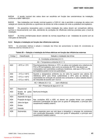 ABNT NBR 14039:2005

6.2.3.4
A tensão nominal dos cabos deve ser escolhida em função das características da instalação,
conforme a ABNT NBR 6251.
6.2.3.5
Nas instalações com tensão nominal superior a 3,6/6 kV, não é permitido o emprego de cabos com
isolação em cloreto de polivinila ou copolímero de cloreto de vinila e acetato de vinila ou polietileno termoplástico.
6.2.3.6
Os acessórios necessários para a correta instalação dos cabos devem ser compatíveis elétrica,
química e mecanicamente com eles, atendendo às condições de influências externas previstas para o local de
instalação.
6.2.3.7
As linhas pré-fabricadas devem atender às normas específicas e ser instaladas de acordo com as
instruções do fabricante.
6.2.4

Seleção e instalação em função das influências externas

NOTA
As prescrições relativas à seleção e instalação das linhas são apresentadas na tabela 26, consideradas as
influências externas indicadas em 4.3.

Tabela 26 — Seleção e instalação de linhas elétricas em função das influências externas
Código

Classificação

Seleção e instalação das linhas
A - Condições ambientais (4.3.1)

Cópia autorizada para uso exclusivo - PETROLEO BRASILEIRO - 33.000.167/0036-31

AA = Temperatura ambiente (4.3.1.1)
AA3

- 25°C a + 5°C

Para temperaturas inferiores a -10°C, os cabos com isolação e/ou cobertura de
PVC e PE termoplástico, bem como os condutos de PVC, não devem ser
manipulados nem submetidos a esforços mecânicos, visto que o PVC e o PE
termoplástico podem tornar-se quebradiços

AA4

- 5°C a + 40°C

AA5

+ 5°C a + 40°C

AA6

+ 5°C a + 60°C

Quando a temperatura ambiente (ou do solo) for superior aos valores de
referência (20°C para linhas subterrâneas e 30°C para as demais), as
capacidades de condução de corrente dos condutores e cabos isolados devem
ser reduzidas de acordo com 6.2.5.3
AC = Altitude (4.3.1.2)

(sem influência)

AD = Presença de água (4.3.1.3)
AD1

Desprezível

AD2

Queda de gotas
de água

AD3

Aspersão de água

AD4

Projeção de água

AD5

Jatos de água

AD6

Ondas

AD7

Imersão

AD8

Submersão

Nenhuma limitação

Nas condições AD3 a AD6, só devem ser usadas linhas com proteção
adicional à penetração de água com os graus IP adequados, a princípio sem
revestimento metálico externo

Cabos especiais para uso sob água e obrigatório o emprego de condutores
com construção bloqueada. Linhas com graus IP adequados, a princípio sem
revestimento metálico externo

©ABNT 2005 - Todos os direitos reservados

Impresso por: PETROBRAS

41

 