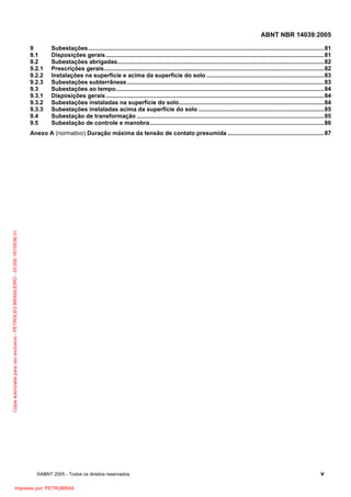 ABNT NBR 14039:2005
9
9.1
9.2
9.2.1
9.2.2
9.2.3
9.3
9.3.1
9.3.2
9.3.3
9.4
9.5

Subestações.................................................................................................................................................81
Disposições gerais ......................................................................................................................................81
Subestações abrigadas...............................................................................................................................82
Prescrições gerais.......................................................................................................................................82
Instalações na superfície e acima da superfície do solo ........................................................................83
Subestações subterrâneas .........................................................................................................................83
Subestações ao tempo................................................................................................................................84
Disposições gerais ......................................................................................................................................84
Subestações instaladas na superfície do solo.........................................................................................84
Subestações instaladas acima da superfície do solo .............................................................................85
Subestação de transformação ...................................................................................................................85
Subestação de controle e manobra...........................................................................................................86

Cópia autorizada para uso exclusivo - PETROLEO BRASILEIRO - 33.000.167/0036-31

Anexo A (normativo) Duração máxima da tensão de contato presumida ...........................................................87

©ABNT 2005 - Todos os direitos reservados

Impresso por: PETROBRAS

v

 