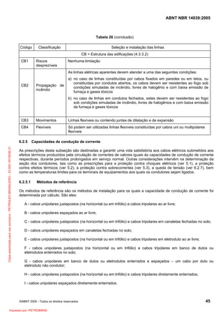 ABNT NBR 14039:2005

Tabela 26 (conclusão)
Código

Classificação

Seleção e instalação das linhas
CB = Estrutura das edificações (4.3.3.2)

CB1

Riscos
desprezíveis

Nenhuma limitação
As linhas elétricas aparentes devem atender a uma das seguintes condições:

CB2

Propagação de
incêndio

a) no caso de linhas constituídas por cabos fixados em paredes ou em tetos, ou
constituídas por condutos abertos, os cabos devem ser resistentes ao fogo sob
condições simuladas de incêndio, livres de halogênio e com baixa emissão de
fumaça e gases tóxicos
b) no caso de linhas em condutos fechados, estes devem ser resistentes ao fogo
sob condições simuladas de incêndio, livres de halogênios e com baixa emissão
de fumaça e gases tóxicos

CB3

Movimentos

Linhas flexíveis ou contendo juntas de dilatação e de expansão

CB4

Flexíveis

Só podem ser utilizadas linhas flexíveis constituídas por cabos uni ou multipolares
flexíveis

Cópia autorizada para uso exclusivo - PETROLEO BRASILEIRO - 33.000.167/0036-31

6.2.5

Capacidades de condução de corrente

As prescrições desta subseção são destinadas a garantir uma vida satisfatória aos cabos elétricos submetidos aos
efeitos térmicos produzidos pela circulação de correntes de valores iguais às capacidades de condução de corrente
respectivas, durante períodos prolongados em serviço normal. Outras considerações intervêm na determinação da
seção dos condutores, tais como as prescrições para a proteção contra choques elétricos (ver 5.1), a proteção
contra efeitos térmicos (ver 5.2), a proteção contra sobrecorrentes (ver 5.3), a queda de tensão (ver 6.2.7), bem
como as temperaturas limites para os terminais de equipamentos aos quais os condutores sejam ligados.
6.2.5.1

Métodos de referência

Os métodos de referência são os métodos de instalação para os quais a capacidade de condução de corrente foi
determinada por cálculo. São eles:
A - cabos unipolares justapostos (na horizontal ou em trifólio) e cabos tripolares ao ar livre;
B - cabos unipolares espaçados ao ar livre;
C - cabos unipolares justapostos (na horizontal ou em trifólio) e cabos tripolares em canaletas fechadas no solo;
D - cabos unipolares espaçados em canaletas fechadas no solo;
E - cabos unipolares justapostos (na horizontal ou em trifólio) e cabos tripolares em eletroduto ao ar livre;
F - cabos unipolares justapostos (na horizontal ou em trifólio) e cabos tripolares em banco de dutos ou
eletrodutos enterrados no solo;
G - cabos unipolares em banco de dutos ou eletrodutos enterrados e espaçados – um cabo por duto ou
eletroduto não condutor;
H - cabos unipolares justapostos (na horizontal ou em trifólio) e cabos tripolares diretamente enterrados;
I - cabos unipolares espaçados diretamente enterrados.

©ABNT 2005 - Todos os direitos reservados

Impresso por: PETROBRAS

45

 