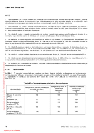 ABNT NBR 14039:2005

NOTAS
1
Nos métodos A e B, o cabo é instalado com convecção livre (sobre isoladores, bandejas, leitos etc.) e a distância a qualquer
superfície adjacente deve ser de no mínimo 0,5 vez o diâmetro externo do cabo, para cabo unipolar, ou no mínimo 0,3 vez o
diâmetro externo do cabo, para cabo tripolar, sem levar em consideração o efeito da radiação solar direta.
2
Nos métodos C e D, o cabo é instalado em canaleta fechada, com 0,5 m de largura e 0,5 m de profundidade, e a distância a
qualquer superfície adjacente deve ser de no mínimo 0,5 vez o diâmetro externo do cabo, para cabo unipolar, ou no mínimo
0,3 vez o diâmetro externo do cabo, para cabo tripolar.
3
No método E, o cabo é instalado num eletroduto não condutor e a distância a qualquer superfície adjacente deve ser de no
mínimo 0,3 vez o diâmetro externo do eletroduto, sem levar em consideração o efeito da radiação solar direta.
4
No método F, os cabos unipolares são instalados num eletroduto não condutor e os cabos tripolares em eletrodutos não
condutores, metálico no solo de resistividade térmica de 2,5 K.m/W, a uma profundidade de 0,9 m. Foi considerado, no caso de
banco de duto, largura de 0,3 m e altura de 0,3 m, e com resistividade térmica de 1,2 K.m/W.
5
No método G, os cabos unipolares são instalados em eletrodutos não condutores espaçados do duto adjacente em uma
vez o diâmetro externo do duto, no solo de resistividade térmica de 2,5 K.m/W, a uma profundidade de 0,9 m. Foi considerado, no
caso de banco de duto, largura de 0,5 m e altura de 0,5 m, com quatro dutos, e com resistividade térmica de 1,2 K.m/W.

6

No método H, o cabo é instalado diretamente no solo de resistividade térmica de 2,5 K.m/W, a uma profundidade de 0,9 m.

Cópia autorizada para uso exclusivo - PETROLEO BRASILEIRO - 33.000.167/0036-31

7
No método I, o cabo é instalado diretamente no solo de resistividade térmica de 2,5 K.m/W, a uma profundidade de 0,9 m e
o espaçamento entre os cabos unipolares deve ser no mínimo igual ao diâmetro externo do cabo.
8
Na tabela 25, para cada método de instalação, é indicado o método de referência correspondente utilizado para a obtenção
da capacidade de condução de corrente.

6.2.5.2

Generalidades

6.2.5.2.1
A corrente transportada por qualquer condutor, durante períodos prolongados em funcionamento
normal, deve ser tal que a temperatura máxima para serviço contínuo dada na tabela 27 não seja ultrapassada.
A capacidade de condução de corrente deve estar de acordo com 6.2.5.2.2 ou determinada de acordo
com 6.2.5.2.3.
Tabela 27 — Temperaturas características dos condutores
Temperatura máxima para serviço
contínuo (condutor)
°C

Temperatura limite de
sobrecarga
(condutor)
°C

Temperatura limite de
curto-circuito
(condutor)
°C

Cloreto de polivinila
(PVC)

70

100

160

Polietileno (PE)

70

100

160

Borracha etilenopropileno (EPR)

90

130

250

Polietileno reticulado
(XLPE)

90

130

250

Borracha etilenopropileno (EPR 105)

105

140

250

Tipo de isolação

46
Impresso por: PETROBRAS

©ABNT 2005 - Todos os direitos reservados

 