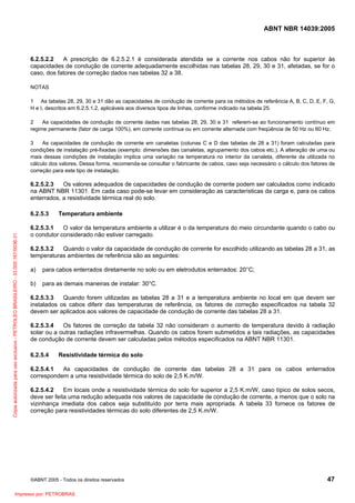 ABNT NBR 14039:2005

6.2.5.2.2
A prescrição de 6.2.5.2.1 é considerada atendida se a corrente nos cabos não for superior às
capacidades de condução de corrente adequadamente escolhidas nas tabelas 28, 29, 30 e 31, afetadas, se for o
caso, dos fatores de correção dados nas tabelas 32 a 38.
NOTAS
1 As tabelas 28, 29, 30 e 31 dão as capacidades de condução de corrente para os métodos de referência A, B, C, D, E, F, G,
H e I, descritos em 6.2.5.1.2, aplicáveis aos diversos tipos de linhas, conforme indicado na tabela 25.
2
As capacidades de condução de corrente dadas nas tabelas 28, 29, 30 e 31 referem-se ao funcionamento contínuo em
regime permanente (fator de carga 100%), em corrente contínua ou em corrente alternada com freqüência de 50 Hz ou 60 Hz.
3
As capacidades de condução de corrente em canaletas (colunas C e D das tabelas de 28 a 31) foram calculadas para
condições de instalação pré-fixadas (exemplo: dimensões das canaletas, agrupamento dos cabos etc.). A alteração de uma ou
mais dessas condições de instalação implica uma variação na temperatura no interior da canaleta, diferente da utilizada no
cálculo dos valores. Dessa forma, recomenda-se consultar o fabricante de cabos, caso seja necessário o cálculo dos fatores de
correção para este tipo de instalação.

6.2.5.2.3
Os valores adequados de capacidades de condução de corrente podem ser calculados como indicado
na ABNT NBR 11301. Em cada caso pode-se levar em consideração as características da carga e, para os cabos
enterrados, a resistividade térmica real do solo.

Cópia autorizada para uso exclusivo - PETROLEO BRASILEIRO - 33.000.167/0036-31

6.2.5.3

Temperatura ambiente

6.2.5.3.1
O valor da temperatura ambiente a utilizar é o da temperatura do meio circundante quando o cabo ou
o condutor considerado não estiver carregado.
6.2.5.3.2
Quando o valor da capacidade de condução de corrente for escolhido utilizando as tabelas 28 a 31, as
temperaturas ambientes de referência são as seguintes:
a)

para cabos enterrados diretamente no solo ou em eletrodutos enterrados: 20°C;

b)

para as demais maneiras de instalar: 30°C.

6.2.5.3.3
Quando forem utilizadas as tabelas 28 a 31 e a temperatura ambiente no local em que devem ser
instalados os cabos diferir das temperaturas de referência, os fatores de correção especificados na tabela 32
devem ser aplicados aos valores de capacidade de condução de corrente das tabelas 28 a 31.
6.2.5.3.4
Os fatores de correção da tabela 32 não consideram o aumento de temperatura devido à radiação
solar ou a outras radiações infravermelhas. Quando os cabos forem submetidos a tais radiações, as capacidades
de condução de corrente devem ser calculadas pelos métodos especificados na ABNT NBR 11301.
6.2.5.4

Resistividade térmica do solo

6.2.5.4.1
As capacidades de condução de corrente das tabelas 28 a 31 para os cabos enterrados
correspondem a uma resistividade térmica do solo de 2,5 K.m/W.
6.2.5.4.2
Em locais onde a resistividade térmica do solo for superior a 2,5 K.m/W, caso típico de solos secos,
deve ser feita uma redução adequada nos valores de capacidade de condução de corrente, a menos que o solo na
vizinhança imediata dos cabos seja substituído por terra mais apropriada. A tabela 33 fornece os fatores de
correção para resistividades térmicas do solo diferentes de 2,5 K.m/W.

©ABNT 2005 - Todos os direitos reservados

Impresso por: PETROBRAS

47

 