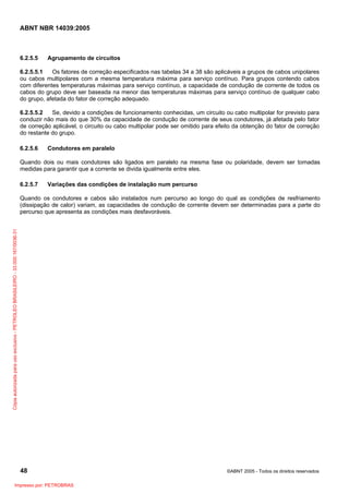 ABNT NBR 14039:2005

6.2.5.5

Agrupamento de circuitos

6.2.5.5.1
Os fatores de correção especificados nas tabelas 34 a 38 são aplicáveis a grupos de cabos unipolares
ou cabos multipolares com a mesma temperatura máxima para serviço contínuo. Para grupos contendo cabos
com diferentes temperaturas máximas para serviço contínuo, a capacidade de condução de corrente de todos os
cabos do grupo deve ser baseada na menor das temperaturas máximas para serviço contínuo de qualquer cabo
do grupo, afetada do fator de correção adequado.
6.2.5.5.2
Se, devido a condições de funcionamento conhecidas, um circuito ou cabo multipolar for previsto para
conduzir não mais do que 30% da capacidade de condução de corrente de seus condutores, já afetada pelo fator
de correção aplicável, o circuito ou cabo multipolar pode ser omitido para efeito da obtenção do fator de correção
do restante do grupo.
6.2.5.6

Condutores em paralelo

Quando dois ou mais condutores são ligados em paralelo na mesma fase ou polaridade, devem ser tomadas
medidas para garantir que a corrente se divida igualmente entre eles.
6.2.5.7

Variações das condições de instalação num percurso

Cópia autorizada para uso exclusivo - PETROLEO BRASILEIRO - 33.000.167/0036-31

Quando os condutores e cabos são instalados num percurso ao longo do qual as condições de resfriamento
(dissipação de calor) variam, as capacidades de condução de corrente devem ser determinadas para a parte do
percurso que apresenta as condições mais desfavoráveis.

48
Impresso por: PETROBRAS

©ABNT 2005 - Todos os direitos reservados

 