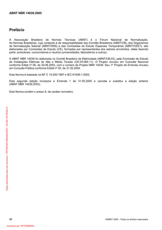 ABNT NBR 14039:2005

Prefácio
A Associação Brasileira de Normas Técnicas (ABNT) é o Fórum Nacional de Normalização.
As Normas Brasileiras, cujo conteúdo é de responsabilidade dos Comitês Brasileiros (ABNT/CB), dos Organismos
de Normalização Setorial (ABNT/ONS) e das Comissões de Estudo Especiais Temporárias (ABNT/CEET), são
elaboradas por Comissões de Estudo (CE), formadas por representantes dos setores envolvidos, delas fazendo
parte: produtores, consumidores e neutros (universidades, laboratórios e outros).
A ABNT NBR 14039 foi elaborada no Comitê Brasileiro de Eletricidade (ABNT/CB-03), pela Comissão de Estudo
de Instalações Elétricas de Alta e Média Tensão (CE-03:064.11). O Projeto circulou em Consulta Nacional
conforme Edital nº 06, de 30.06.2003, com o número de Projeto NBR 14039. Seu 1º Projeto de Emenda circulou
em Consulta Pública conforme Edital nº 05, de 31.05.2004.
Esta Norma é baseada na NF C 13-200:1987 e IEC 61936-1:2002.
Esta segunda edição incorpora a Emenda 1 de 31.05.2005 e cancela e substitui a edição anterior
(ABNT NBR 14039:2003).

Cópia autorizada para uso exclusivo - PETROLEO BRASILEIRO - 33.000.167/0036-31

Esta Norma contém o anexo A, de caráter normativo.

vi
Impresso por: PETROBRAS

©ABNT 2005 - Todos os direitos reservados

 