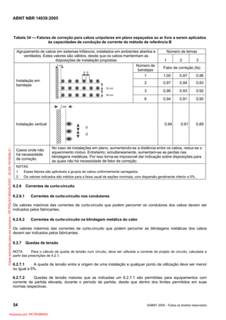 ABNT NBR 14039:2005

Tabela 34 — Fatores de correção para cabos unipolares em plano espaçados ao ar livre a serem aplicados
às capacidades de condução de corrente do método de referência B
Agrupamento de cabos em sistemas trifásicos, instalados em ambientes abertos e
ventilados. Estes valores são válidos, desde que os cabos mantenham as
disposições de instalação propostas
Número de
bandejas

Número de ternas
1

2

3

Fator de correção (fa)

1

0,96

0,97

0,94

0,93

0,96

0,93

0,92

6

0,94

0,91

0,90

0,91

0,89

0,94

Instalação vertical

Cópia autorizada para uso exclusivo - PETROLEO BRASILEIRO - 33.000.167/0036-31

0,97

3

Casos onde não
há necessidade
de correção

1,00

2

Instalação em
bandejas

No caso de instalações em plano, aumentando-se a distância entre os cabos, reduz-se o
aquecimento mútuo. Entretanto, simultaneamente, aumentam-se as perdas nas
blindagens metálicas. Por isso torna-se impossível dar indicação sobre disposições para
as quais não há necessidade de fator de correção.

NOTAS
1
Esses fatores são aplicáveis a grupos de cabos uniformemente carregados.
2
Os valores indicados são médios para a faixa usual de seções nominais, com dispersão geralmente inferior a 5%.

6.2.6
6.2.6.1

Correntes de curto-circuito
Correntes de curto-circuito nos condutores

Os valores máximos das correntes de curto-circuito que podem percorrer os condutores dos cabos devem ser
indicados pelos fabricantes.
6.2.6.2

Correntes de curto-circuito na blindagem metálica do cabo

Os valores máximos das correntes de curto-circuito que podem percorrer as blindagens metálicas dos cabos
devem ser indicados pelos fabricantes.
6.2.7

Quedas de tensão

NOTA
Para o cálculo da queda de tensão num circuito, deve ser utilizada a corrente de projeto do circuito, calculada a
partir das prescrições de 4.2.1.

6.2.7.1
A queda de tensão entre a origem de uma instalação e qualquer ponto de utilização deve ser menor
ou igual a 5%.
6.2.7.2
Quedas de tensão maiores que as indicadas um 6.2.7.1 são permitidas para equipamentos com
corrente de partida elevada, durante o período de partida, desde que dentro dos limites permitidos em suas
normas respectivas.

54
Impresso por: PETROBRAS

©ABNT 2005 - Todos os direitos reservados

 