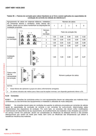 ABNT NBR 14039:2005

Tabela 36 — Fatores de correção para cabos tripolares ao ar livre a serem aplicados às capacidades de
condução de corrente do método de referência A
Agrupamento de cabos em sistemas trifásicos, instalados
em ambientes abertos e ventilados. Estes valores são
válidos, desde que os cabos mantenham as disposições de
instalação propostas

Número de cabos
1

2

Número
de
bandejas

3

6

9

Fator de correção (fa)

Cópia autorizada para uso exclusivo - PETROLEO BRASILEIRO - 33.000.167/0036-31

Casos onde
não há
necessidade
de correção

1,00

0,98

0,96

0,93

0,92

2

1,00

0,95

0,93

0,90

0,89

1,00

0,94

0,92

0,89

0,88

6

Instalação
vertical

1

3

Instalação
em bandejas

1,00

0,93

0,90

0,87

0,86

1,00

1,00

0,90

0,87

0,87

Número qualquer de cabos

NOTAS
1

Esses fatores são aplicáveis a grupos de cabos uniformemente carregados.

2

Os valores indicados são médios para a faixa usual de seções nominais, com dispersão geralmente inferior a 5%.

6.2.8

Conexões

6.2.8.1
As conexões de condutores entre si e com equipamentos devem ser adequadas aos materiais do(s)
condutor(es) ou dos terminais dos equipamentos e instaladas e utilizadas de modo adequado.
6.2.8.2
As conexões devem estar em condições de suportar os esforços provocados por correntes de valores
iguais às capacidades de condução de corrente e por correntes de curto-circuito, determinadas pelas
características dos dispositivos de proteção. Por outro lado, as conexões não devem sofrer modificações
inadmissíveis em decorrência de seu aquecimento, do envelhecimento dos isolantes e das vibrações que ocorrem
em serviço normal. Em particular, devem ser consideradas as influências da dilatação térmica e das tensões
eletroquímicas que variam de metal para metal, bem como as influências das temperaturas que afetam a
resistência mecânica dos materiais.

56
Impresso por: PETROBRAS

©ABNT 2005 - Todos os direitos reservados

 