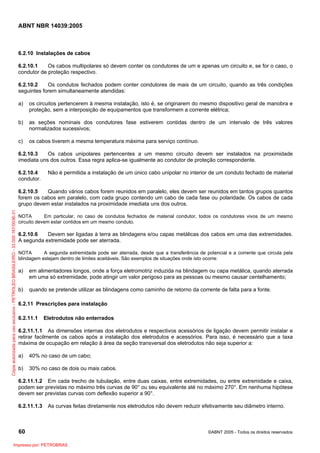 ABNT NBR 14039:2005

6.2.10 Instalações de cabos
6.2.10.1
Os cabos multipolares só devem conter os condutores de um e apenas um circuito e, se for o caso, o
condutor de proteção respectivo.
6.2.10.2
Os condutos fechados podem conter condutores de mais de um circuito, quando as três condições
seguintes forem simultaneamente atendidas:
a)

os circuitos pertencerem à mesma instalação, isto é, se originarem do mesmo dispositivo geral de manobra e
proteção, sem a interposição de equipamentos que transformem a corrente elétrica;

b)

as seções nominais dos condutores fase estiverem contidas dentro de um intervalo de três valores
normalizados sucessivos;

c)

os cabos tiverem a mesma temperatura máxima para serviço contínuo.

6.2.10.3
Os cabos unipolares pertencentes a um mesmo circuito devem ser instalados na proximidade
imediata uns dos outros. Essa regra aplica-se igualmente ao condutor de proteção correspondente.
6.2.10.4
condutor.

Não é permitida a instalação de um único cabo unipolar no interior de um conduto fechado de material

Cópia autorizada para uso exclusivo - PETROLEO BRASILEIRO - 33.000.167/0036-31

6.2.10.5
Quando vários cabos forem reunidos em paralelo, eles devem ser reunidos em tantos grupos quantos
forem os cabos em paralelo, com cada grupo contendo um cabo de cada fase ou polaridade. Os cabos de cada
grupo devem estar instalados na proximidade imediata uns dos outros.
NOTA
Em particular, no caso de condutos fechados de material condutor, todos os condutores vivos de um mesmo
circuito devem estar contidos em um mesmo conduto.

6.2.10.6
Devem ser ligadas à terra as blindagens e/ou capas metálicas dos cabos em uma das extremidades.
A segunda extremidade pode ser aterrada.
NOTA
A segunda extremidade pode ser aterrada, desde que a transferência de potencial e a corrente que circula pela
blindagem estejam dentro de limites aceitáveis. São exemplos de situações onde isto ocorre:

a)

em alimentadores longos, onde a força eletromotriz induzida na blindagem ou capa metálica, quando aterrada
em uma só extremidade, pode atingir um valor perigoso para as pessoas ou mesmo causar centelhamento;

b)

quando se pretende utilizar as blindagens como caminho de retorno da corrente de falta para a fonte.

6.2.11 Prescrições para instalação
6.2.11.1

Eletrodutos não enterrados

6.2.11.1.1 As dimensões internas dos eletrodutos e respectivos acessórios de ligação devem permitir instalar e
retirar facilmente os cabos após a instalação dos eletrodutos e acessórios. Para isso, é necessário que a taxa
máxima de ocupação em relação à área da seção transversal dos eletrodutos não seja superior a:
a)

40% no caso de um cabo;

b)

30% no caso de dois ou mais cabos.

6.2.11.1.2 Em cada trecho de tubulação, entre duas caixas, entre extremidades, ou entre extremidade e caixa,
podem ser previstas no máximo três curvas de 90° ou seu equivalente até no máximo 270°. Em nenhuma hipótese
devem ser previstas curvas com deflexão superior a 90°.
6.2.11.1.3

As curvas feitas diretamente nos eletrodutos não devem reduzir efetivamente seu diâmetro interno.

60
Impresso por: PETROBRAS

©ABNT 2005 - Todos os direitos reservados

 
