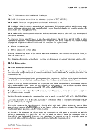 ABNT NBR 14039:2005

Os poços devem ter dispositivo para facilitar a drenagem.
6.2.11.4.9

O raio de curvatura mínimo dos cabos deve obedecer à ABNT NBR 9511.

6.2.11.4.10 Os cabos com armação podem ser enterrados diretamente no solo.
6.2.11.4.11 Os cabos não armados somente podem ser instalados devidamente protegidos por eletrodutos, salvo
quando fabricados especialmente para instalação direta no solo. Quando instalados em canaletas abertas, são
considerados como instalação ao ar livre.
6.2.11.4.12 Em caso de utilização de eletrodutos de material condutor, todos os condutores vivos devem passar
pelo mesmo eletroduto.
As dimensões internas dos eletrodutos e respectivos acessórios de ligação devem permitir instalar e retirar
facilmente os cabos após a instalação dos eletrodutos e acessórios. Para isso, é necessário que a taxa máxima de
ocupação em relação à área da seção transversal dos eletrodutos não seja superior a:
a)

40% no caso de um cabo;

b)

30% no caso de dois ou mais cabos.

As linhas de eletrodutos devem ter declividade adequada, para facilitar o escoamento das águas de infiltração,
sendo no mínimo de 1%.

Cópia autorizada para uso exclusivo - PETROLEO BRASILEIRO - 33.000.167/0036-31

Entre dois poços de inspeção consecutivos, é permitida uma única curva, em qualquer plano, não superior a 45°.
6.2.11.5

Linhas aéreas

6.2.11.5.1 Condições mecânicas
É permitido o emprego de condutores nus, sendo necessária a utilização, nas proximidades de árvores, de
condutores com proteção adequada ao contato acidental com a árvore. O condutor de proteção pode ser nu, em
qualquer condição.
As emendas dos condutores devem ser executadas de modo a assegurar o perfeito e permanente contato elétrico
e a continuidade das características mecânicas do condutor, não devendo ser feitas sobre os isoladores.
Sempre que houver esforços resultantes não suportáveis pelos pinos, provenientes de pontos finais, ângulos,
esforços desbalanceados etc., devem ser usados isoladores e ferragens com características adequadas para as
solicitações mecânicas, de acordo com as ABNT NBR 5433 e ABNT NBR 5434.
As junções entre condutores de materiais diferentes devem ser feitas exclusivamente com conectores apropriados
que não possibilitem a corrosão.
A solicitação mecânica máxima dos condutores deve estar de acordo com as ABNT NBR 5433 e ABNT NBR 5434.
O pino deve suportar o peso do condutor, a pressão do vento sobre este e os esforços mecânicos do condutor,
quando em ângulo ou em tangente.
As cruzetas podem ser de concreto armado, conforme ABNT NBR 8453, madeira adequada e tratada contra
apodrecimento, conforme ABNT NBR 8458, ou de aço zincado, conforme acordo entre as partes. Os acessórios de
fixação das cruzetas, quando de aço, devem ser zincados.
As cruzetas e os acessórios de fixação devem ser dimensionados para resistir à resultante dos esforços
mecânicos provenientes dos condutores. No caso de pontos de deflexão, deve ser considerado ainda o
desequilíbrio mais desfavorável da ruptura dos condutores. No caso de pontos de amarração, deve ser
considerado o desequilíbrio resultante de ruptura de linhas, na situação mais desfavorável.

©ABNT 2005 - Todos os direitos reservados

Impresso por: PETROBRAS

63

 