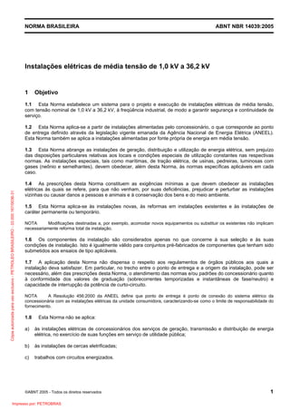 NORMA BRASILEIRA

ABNT NBR 14039:2005

Instalações elétricas de média tensão de 1,0 kV a 36,2 kV

1

Objetivo

1.1 Esta Norma estabelece um sistema para o projeto e execução de instalações elétricas de média tensão,
com tensão nominal de 1,0 kV a 36,2 kV, à freqüência industrial, de modo a garantir segurança e continuidade de
serviço.
1.2 Esta Norma aplica-se a partir de instalações alimentadas pelo concessionário, o que corresponde ao ponto
de entrega definido através da legislação vigente emanada da Agência Nacional de Energia Elétrica (ANEEL).
Esta Norma também se aplica a instalações alimentadas por fonte própria de energia em média tensão.

Cópia autorizada para uso exclusivo - PETROLEO BRASILEIRO - 33.000.167/0036-31

1.3 Esta Norma abrange as instalações de geração, distribuição e utilização de energia elétrica, sem prejuízo
das disposições particulares relativas aos locais e condições especiais de utilização constantes nas respectivas
normas. As instalações especiais, tais como marítimas, de tração elétrica, de usinas, pedreiras, luminosas com
gases (neônio e semelhantes), devem obedecer, além desta Norma, às normas específicas aplicáveis em cada
caso.
1.4 As prescrições desta Norma constituem as exigências mínimas a que devem obedecer as instalações
elétricas às quais se refere, para que não venham, por suas deficiências, prejudicar e perturbar as instalações
vizinhas ou causar danos a pessoas e animais e à conservação dos bens e do meio ambiente.
1.5 Esta Norma aplica-se às instalações novas, às reformas em instalações existentes e às instalações de
caráter permanente ou temporário.
NOTA
Modificações destinadas a, por exemplo, acomodar novos equipamentos ou substituir os existentes não implicam
necessariamente reforma total da instalação.

1.6 Os componentes da instalação são considerados apenas no que concerne à sua seleção e às suas
condições de instalação. Isto é igualmente válido para conjuntos pré-fabricados de componentes que tenham sido
submetidos aos ensaios de tipo aplicáveis.
1.7 A aplicação desta Norma não dispensa o respeito aos regulamentos de órgãos públicos aos quais a
instalação deva satisfazer. Em particular, no trecho entre o ponto de entrega e a origem da instalação, pode ser
necessário, além das prescrições desta Norma, o atendimento das normas e/ou padrões do concessionário quanto
à conformidade dos valores de graduação (sobrecorrentes temporizadas e instantâneas de fase/neutro) e
capacidade de interrupção da potência de curto-circuito.
NOTA
A Resolução 456:2000 da ANEEL define que ponto de entrega é ponto de conexão do sistema elétrico da
concessionária com as instalações elétricas da unidade consumidora, caracterizando-se como o limite de responsabilidade do
fornecimento.

1.8

Esta Norma não se aplica:

a)

às instalações elétricas de concessionários dos serviços de geração, transmissão e distribuição de energia
elétrica, no exercício de suas funções em serviço de utilidade pública;

b)

às instalações de cercas eletrificadas;

c)

trabalhos com circuitos energizados.

©ABNT 2005 - Todos os direitos reservados

Impresso por: PETROBRAS

1

 