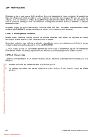 ABNT NBR 14039:2005

Os postes ou torres para suporte de linhas aéreas devem ser calculados de modo a resistirem à resultante de
todos os esforços das linhas, pressão de vento e esforços provenientes de montagem. No caso de pontos de
deflexão, deve ser considerado ainda o desequilíbrio mais desfavorável resultante da ruptura dos condutores. No
caso de pontos de amarração, deve ser considerado o desequilíbrio resultante da ruptura de linhas, na situação
mais desfavorável.
Os postes podem ser de concreto armado, conforme ABNT NBR 8451, de madeira adequadamente tratada,
conforme ABNT NBR 8456, ou de aço (perfilado ou tubular), conforme acordo entre as partes.
6.2.11.5.2 Disposição dos condutores
Quando forem instalados diversos circuitos de tensões diferentes, eles devem ser dispostos em ordem
decrescente de suas tensões, a partir da parte superior do suporte.
Os circuitos exclusivos para telefonia, sinalização e semelhantes devem ser instalados em nível inferior ao dos
condutores de energia elétrica, de acordo com a ABNT NBR 5434.
As linhas aéreas, quando nas proximidades de linhas de comunicação ou semelhantes, devem ser instaladas de
modo a evitar tensões induzidas que possam causar distúrbios ou danos aos operadores ou seus usuários.
6.2.11.5.3 Afastamentos

Cópia autorizada para uso exclusivo - PETROLEO BRASILEIRO - 33.000.167/0036-31

A distância entre condutores de um mesmo circuito ou circuitos diferentes, sustentados na mesma estrutura, deve
obedecer:
a)

em plano horizontal, aos valores indicados no gráfico da figura 9;

b)

em qualquer outro plano, aos valores indicados no gráfico da figura 9, não devendo, porém, ser inferior
a 0,66 m.

64
Impresso por: PETROBRAS

©ABNT 2005 - Todos os direitos reservados

 