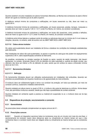 ABNT NBR 14039:2005

Quando existirem circuitos instalados em planos horizontais diferentes, as flechas dos condutores do plano inferior
devem ser iguais ou maiores que as do plano superior.
A distância vertical mínima de condutores a edificações, em locais acessíveis ou não, deve ser maior ou
igual 2,40 m.
A distância horizontal mínima de condutores a edificações, em locais acessíveis, janelas, terraços, marquises e
sacadas deve ser maior ou igual a 1,50 m + 0,7 f, onde f é a flecha, em metros, do condutor considerado.
A distância horizontal mínima de condutores a edificações, em locais não acessíveis, como paredes e telhados,
deve ser maior ou igual a 0,8 m + 0,7 f, onde f é a flecha, em metros, do condutor considerado.
A distância entre linhas laterais e qualquer ponto de pontes ou estruturas deve ser no mínimo de 5 m em todas as
direções, devendo, no entanto, estar de acordo com as ABNT NBR 5433 e ABNT NBR 5434.
6.2.11.6

Cabos aéreos isolados

Os cabos auto-sustentados devem ser instalados de forma a obedecer às condições de instalação estabelecidas
pelo fabricante.

Cópia autorizada para uso exclusivo - PETROLEO BRASILEIRO - 33.000.167/0036-31

Nas instalações de cabos não auto-sustentados, os apoios e suportes do cabo-guia não podem ter espaçamentos
superiores a 40 m, salvo especificações contrárias do fabricante.
As presilhas, envolventes ou simples suportes de fixação ou apoio, quando de seção retangular, não devem
apresentar, no contato, dimensão inferior a 6% do diâmetro do cabo suportado e, quando de seção circular, seu
diâmetro não deve ser inferior a 8% do diâmetro do cabo, sendo que em ambos os casos a dimensão mínima
deve ser de 3 mm.
6.2.11.7

Barramentos blindados

6.2.11.7.1 Definição
Os barramentos blindados devem ser utilizados exclusivamente em instalações não embutidas, devendo ser
previstas as possibilidades de impactos mecânicos e de agressividade do meio ambiente.
O invólucro deve ser solidamente ligado à terra e ao condutor de proteção, em toda sua extensão, por meio de
condutor contínuo, acessível e instalado externamente.
Quando instalado em altura menor ou igual a 2,50 m, o invólucro não pode ter aberturas ou orifícios. Acima desse
nível, são permitidos invólucros vazados, desde que não haja a possibilidade de contato acidental.
Quando instalado em ambiente sujeito a poeiras ou material em suspensão no ar, o invólucro deve ser do tipo
hermético.

6.3
6.3.1

Dispositivos de proteção, seccionamento e comando
Generalidades

As prescrições desta subseção complementam as regras comuns de 6.1.
6.3.2

Prescrições comuns

6.3.2.1
Quando um dispositivo seccionar todos os condutores vivos de um circuito com mais de uma fase, o
seccionamento do condutor neutro deve efetuar-se após ou virtualmente ao mesmo tempo em que o dos
condutores fase e o condutor neutro deve ser religado antes ou virtualmente ao mesmo tempo que os condutores
fase.

66
Impresso por: PETROBRAS

©ABNT 2005 - Todos os direitos reservados

 