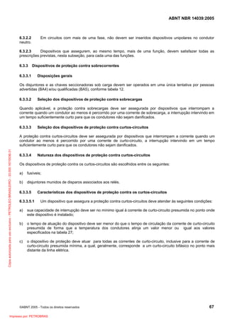 ABNT NBR 14039:2005

Em circuitos com mais de uma fase, não devem ser inseridos dispositivos unipolares no condutor

6.3.2.2
neutro.

6.3.2.3
Dispositivos que assegurem, ao mesmo tempo, mais de uma função, devem satisfazer todas as
prescrições previstas, nesta subseção, para cada uma das funções.
6.3.3

Dispositivos de proteção contra sobrecorrentes

6.3.3.1

Disposições gerais

Os disjuntores e as chaves seccionadoras sob carga devem ser operados em uma única tentativa por pessoas
advertidas (BA4) e/ou qualificadas (BA5), conforme tabela 12.
6.3.3.2

Seleção dos dispositivos de proteção contra sobrecargas

Quando aplicável, a proteção contra sobrecargas deve ser assegurada por dispositivos que interrompam a
corrente quando um condutor ao menos é percorrido por uma corrente de sobrecarga, a interrupção intervindo em
um tempo suficientemente curto para que os condutores não sejam danificados.
6.3.3.3

Seleção dos dispositivos de proteção contra curtos-circuitos

Cópia autorizada para uso exclusivo - PETROLEO BRASILEIRO - 33.000.167/0036-31

A proteção contra curtos-circuitos deve ser assegurada por dispositivos que interrompam a corrente quando um
condutor ao menos é percorrido por uma corrente de curto-circuito, a interrupção intervindo em um tempo
suficientemente curto para que os condutores não sejam danificados.
6.3.3.4

Natureza dos dispositivos de proteção contra curtos-circuitos

Os dispositivos de proteção contra os curtos-circuitos são escolhidos entre os seguintes:
a)

fusíveis;

b)

disjuntores munidos de disparos associados aos relés.

6.3.3.5
6.3.3.5.1

Características dos dispositivos de proteção contra os curtos-circuitos
Um dispositivo que assegura a proteção contra curtos-circuitos deve atender às seguintes condições:

a)

sua capacidade de interrupção deve ser no mínimo igual à corrente de curto-circuito presumida no ponto onde
este dispositivo é instalado;

b)

o tempo de atuação do dispositivo deve ser menor do que o tempo de circulação da corrente de curto-circuito
presumida de forma que a temperatura dos condutores atinja um valor menor ou igual aos valores
especificados na tabela 27;

c)

o dispositivo de proteção deve atuar para todas as correntes de curto-circuito, inclusive para a corrente de
curto-circuito presumida mínima, a qual, geralmente, corresponde a um curto-circuito bifásico no ponto mais
distante da linha elétrica.

©ABNT 2005 - Todos os direitos reservados

Impresso por: PETROBRAS

67

 