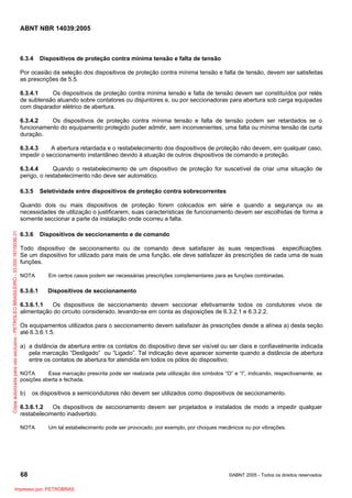 ABNT NBR 14039:2005

6.3.4

Dispositivos de proteção contra mínima tensão e falta de tensão

Por ocasião da seleção dos dispositivos de proteção contra mínima tensão e falta de tensão, devem ser satisfeitas
as prescrições de 5.5.
6.3.4.1
Os dispositivos de proteção contra mínima tensão e falta de tensão devem ser constituídos por relés
de subtensão atuando sobre contatores ou disjuntores e, ou por seccionadoras para abertura sob carga equipadas
com disparador elétrico de abertura.
6.3.4.2
Os dispositivos de proteção contra mínima tensão e falta de tensão podem ser retardados se o
funcionamento do equipamento protegido puder admitir, sem inconvenientes, uma falta ou mínima tensão de curta
duração.
6.3.4.3
A abertura retardada e o restabelecimento dos dispositivos de proteção não devem, em qualquer caso,
impedir o seccionamento instantâneo devido à atuação de outros dispositivos de comando e proteção.
6.3.4.4
Quando o restabelecimento de um dispositivo de proteção for suscetível de criar uma situação de
perigo, o restabelecimento não deve ser automático.
6.3.5

Seletividade entre dispositivos de proteção contra sobrecorrentes

Cópia autorizada para uso exclusivo - PETROLEO BRASILEIRO - 33.000.167/0036-31

Quando dois ou mais dispositivos de proteção forem colocados em série e quando a segurança ou as
necessidades de utilização o justificarem, suas características de funcionamento devem ser escolhidas de forma a
somente seccionar a parte da instalação onde ocorreu a falta.
6.3.6

Dispositivos de seccionamento e de comando

Todo dispositivo de seccionamento ou de comando deve satisfazer às suas respectivas especificações.
Se um dispositivo for utilizado para mais de uma função, ele deve satisfazer às prescrições de cada uma de suas
funções.
NOTA

Em certos casos podem ser necessárias prescrições complementares para as funções combinadas.

6.3.6.1

Dispositivos de seccionamento

6.3.6.1.1
Os dispositivos de seccionamento devem seccionar efetivamente todos os condutores vivos de
alimentação do circuito considerado, levando-se em conta as disposições de 6.3.2.1 e 6.3.2.2.
Os equipamentos utilizados para o seccionamento devem satisfazer às prescrições desde a alínea a) desta seção
até 6.3.6.1.5.
a) a distância de abertura entre os contatos do dispositivo deve ser visível ou ser clara e confiavelmente indicada
pela marcação “Desligado” ou “Ligado”. Tal indicação deve aparecer somente quando a distância de abertura
entre os contatos de abertura for atendida em todos os pólos do dispositivo;
NOTA
Essa marcação prescrita pode ser realizada pela utilização dos símbolos “O” e “I”, indicando, respectivamente, as
posições aberta e fechada.

b)

os dispositivos a semicondutores não devem ser utilizados como dispositivos de seccionamento.

6.3.6.1.2
Os dispositivos de seccionamento devem ser projetados e instalados de modo a impedir qualquer
restabelecimento inadvertido.
NOTA

Um tal estabelecimento pode ser provocado, por exemplo, por choques mecânicos ou por vibrações.

68
Impresso por: PETROBRAS

©ABNT 2005 - Todos os direitos reservados

 