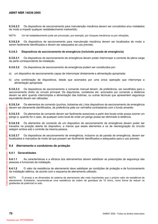 ABNT NBR 14039:2005

6.3.6.2.3
Os dispositivos de seccionamento para manutenção mecânica devem ser concebidos e/ou instalados
de modo a impedir qualquer restabelecimento inadvertido.
NOTA

Um tal restabelecimento pode ser provocado, por exemplo, por choques mecânicos ou por vibrações.

6.3.6.2.4
Os dispositivos de seccionamento para manutenção mecânica devem ser localizados de modo a
serem facilmente identificados e devem ser adequados ao uso previsto.
6.3.6.3

Dispositivos de seccionamento de emergência (incluindo parada de emergência)

6.3.6.3.1
Os dispositivos de seccionamento de emergência devem poder interromper a corrente de plena carga
da parte correspondente da instalação.
6.3.6.3.2

Os dispositivos de seccionamento de emergência podem ser constituídos por:

a)

um dispositivo de seccionamento capaz de interromper diretamente a alimentação apropriada;

b)

uma combinação de dispositivos, desde que acionados por uma única operação que interrompa a
alimentação apropriada.

Cópia autorizada para uso exclusivo - PETROLEO BRASILEIRO - 33.000.167/0036-31

6.3.6.3.3
Os dispositivos de seccionamento a comando manual devem, de preferência, ser escolhidos para o
seccionamento direto do circuito principal. Os disjuntores, contatores etc. acionados por comando a distância
devem se abrir quando interrompida a alimentação das bobinas, ou outras técnicas que apresentem segurança
equivalente devem ser utilizadas.
6.3.6.3.4
Os elementos de comando (punhos, botoeiras etc.) dos dispositivos de seccionamento de emergência
devem ser claramente identificados, de preferência pela cor vermelha contrastando com o fundo amarelo.
6.3.6.3.5
Os elementos de comando devem ser facilmente acessíveis a partir dos locais onde possa ocorrer um
perigo e, quando for o caso, de qualquer outro local de onde um perigo possa ser eliminado à distância.
6.3.6.3.6
Os elementos de comando de um dispositivo de seccionamento de emergência devem poder ser
travados na posição aberta do dispositivo, a menos que esses elementos e os de reenergização do circuito
estejam ambos sob o controle da mesma pessoa.
6.3.6.3.7
Os dispositivos de seccionamento de emergência, inclusive os de parada de emergência, devem ser
localizados e marcados de modo tal que possam ser facilmente identificados e adequados para o uso previsto.

6.4
6.4.1

Aterramento e condutores de proteção
Generalidades

6.4.1.1
As características e a eficácia dos aterramentos devem satisfazer as prescrições de segurança das
pessoas e funcionais da instalação.
6.4.1.2
O valor da resistência de aterramento deve satisfazer as condições de proteção e de funcionamento
da instalação elétrica, de acordo com o esquema de aterramento utilizado.
NOTA
O arranjo e as dimensões do sistema de aterramento são mais importantes que o próprio valor da resistência de
aterramento. Entretanto, recomenda-se uma resistência da ordem de grandeza de 10 ohms, como forma de reduzir os
gradientes de potencial no solo.

70
Impresso por: PETROBRAS

©ABNT 2005 - Todos os direitos reservados

 