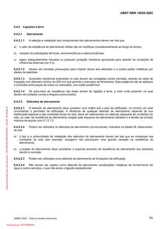 ABNT NBR 14039:2005

6.4.2

Ligações à terra

6.4.2.1
6.4.2.1.1

Aterramento
A seleção e instalação dos componentes dos aterramentos devem ser tais que:

a)

o valor da resistência de aterramento obtida não se modifique consideravelmente ao longo do tempo;

b)

resistam às solicitações térmicas, termomecânicas e eletromecânicas;

c)

sejam adequadamente robustos ou possuam proteção mecânica apropriada para atender às condições de
influências externas (ver 4.3).

6.4.2.1.2
Devem ser tomadas precauções para impedir danos aos eletrodos e a outras partes metálicas por
efeitos de eletrólise.
6.4.2.1.3
Conexões mecânicas embutidas no solo devem ser protegidas contra corrosão, através de caixa de
inspeção com diâmetro mínimo de 250 mm que permita o manuseio de ferramenta. Esta exigência não se aplicaria
a conexões entre peças de cobre ou cobreadas, com solda exotérmica.
6.4.2.1.4
Os pára-raios de resistência não linear devem ter ligação a terra, a mais curta possível, na qual
devem ser evitados curvas e ângulos pronunciados.

Cópia autorizada para uso exclusivo - PETROLEO BRASILEIRO - 33.000.167/0036-31

6.4.2.2

Eletrodos de aterramento

6.4.2.2.1
O eletrodo de aterramento deve constituir uma malha sob o piso da edificação, no mínimo um anel
circundando o perímetro da edificação. A eficiência de qualquer eletrodo de aterramento depende da sua
distribuição espacial e das condições locais do solo; deve ser selecionado um eletrodo adequado às condições do
solo, ao valor da resistência de aterramento exigida pelo esquema de aterramento adotado e a tensão de contato
máxima de acordo com 5.1.2.1.2.
6.4.2.2.2
se que:

Podem ser utilizados os eletrodos de aterramento convencionais, indicados na tabela 39, observando-

a)

o tipo e a profundidade de instalação dos eletrodos de aterramento devem ser tais que as mudanças nas
condições do solo (por exemplo, secagem) não provoquem uma grande variação na resistência do
aterramento;

b)

o projeto do aterramento deve considerar o possível aumento da resistência de aterramento dos eletrodos
devido à corrosão.

6.4.2.2.3

Podem ser utilizadas como eletrodo de aterramento as fundações da edificação.

6.4.2.2.4
Não devem ser usados como eletrodo de aterramento canalizações metálicas de fornecimento de
água e outros serviços, o que não exclui a ligação eqüipotencial.

©ABNT 2005 - Todos os direitos reservados

Impresso por: PETROBRAS

71

 