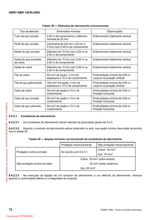 ABNT NBR 14039:2005

Tabela 39 — Eletrodos de aterramento convencionais
Tipo de eletrodo

Dimensões mínimas

Observações

2,40 m de comprimento e diâmetro
nominal de 25 mm

Enterramento totalmente vertical

Perfil de aço zincado

Cantoneira de (20 mm x 20 mm x
3 mm) com 2,40 m de comprimento

Enterramento totalmente vertical

Haste de aço zincado

Diâmetro de 15 mm com 2,00 m ou
2,40 m de comprimento

Enterramento totalmente vertical

Haste de aço revestida
de cobre

Diâmetro de 15 mm com 2,00 m ou
2,40 m de comprimento

Enterramento totalmente vertical

Haste de cobre

Diâmetro de 15 mm com 2,00 m ou
2,40 m de comprimento

Enterramento totalmente vertical

Fita de cobre

50 mm² de seção, 2 mm de
espessura e 10 m de comprimento

Profundidade mínima de 0,60 m.
Largura na posição vertical

Fita de aço galvanizado

100 mm² de seção, 3 mm de
espessura e 10 m de comprimento

Profundidade mínima de 0,60 m.
Largura na posição vertical

Cabo de cobre

50 mm² de seção e 10 m de
comprimento

Profundidade mínima de 0,60 m.
Posição horizontal

Cabo de aço zincado
Cópia autorizada para uso exclusivo - PETROLEO BRASILEIRO - 33.000.167/0036-31

Tubo de aço zincado

95 mm² de seção e 10 m de
comprimento

Profundidade mínima de 0,60 m.
Posição horizontal

Cabo de aço cobreado

50 mm² de seção e 10 m de
comprimento

Profundidade mínima de 0,60 m.
Posição horizontal

6.4.2.3
6.4.2.3.1

Condutores de aterramento
Os condutores de aterramento devem atender às prescrições gerais de 6.4.3.

6.4.2.3.2
Quando o condutor de aterramento estiver enterrado no solo, sua seção mínima deve estar de acordo
com a tabela 40.
Tabela 40 — Seções mínimas convencionais de condutores de aterramento
Protegido mecanicamente
Protegido contra corrosão

Não protegido mecanicamente
Cobre: 16 mm²

De acordo com 6.4.3.1

Aço: 16 mm²

Cobre: 16 mm² (solos ácidos)
Não protegido contra corrosão

25 mm² (solos alcalinos)
Aço: 50 mm²

6.4.2.3.3
Na execução da ligação de um condutor de aterramento a um eletrodo de aterramento, deve-se
garantir a continuidade elétrica e a integridade do conjunto.

72
Impresso por: PETROBRAS

©ABNT 2005 - Todos os direitos reservados

 