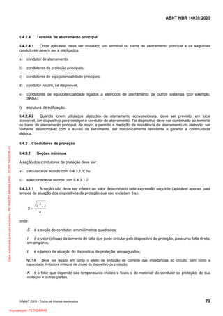 ABNT NBR 14039:2005

6.4.2.4

Terminal de aterramento principal

6.4.2.4.1
Onde aplicável, deve ser instalado um terminal ou barra de aterramento principal e os seguintes
condutores devem ser a ele ligados:
a)

condutor de aterramento;

b)

condutores de proteção principais;

c)

condutores de eqüipotencialidade principais;

d)

condutor neutro, se disponível;

e)

condutores de eqüipotencialidade ligados a eletrodos de aterramento de outros sistemas (por exemplo,
SPDA);

f)

estrutura da edificação.

6.4.2.4.2
Quando forem utilizados eletrodos de aterramento convencionais, deve ser previsto, em local
acessível, um dispositivo para desligar o condutor de aterramento. Tal dispositivo deve ser combinado ao terminal
ou barra de aterramento principal, de modo a permitir a medição da resistência de aterramento do eletrodo, ser
somente desmontável com o auxílio de ferramenta, ser mecanicamente resistente e garantir a continuidade
elétrica.

Cópia autorizada para uso exclusivo - PETROLEO BRASILEIRO - 33.000.167/0036-31

6.4.3

Condutores de proteção

6.4.3.1

Seções mínimas

A seção dos condutores de proteção deve ser:
a)

calculada de acordo com 6.4.3.1.1; ou

b)

selecionada de acordo com 6.4.3.1.2.

6.4.3.1.1
A seção não deve ser inferior ao valor determinado pela expressão seguinte (aplicável apenas para
tempos de atuação dos dispositivos de proteção que não excedam 5 s):

S=

I

2

. t

k

onde:
S

é a seção do condutor, em milímetros quadrados;

I
é o valor (eficaz) da corrente de falta que pode circular pelo dispositivo de proteção, para uma falta direta,
em ampères;
t

é o tempo de atuação do dispositivo de proteção, em segundos;

NOTA
Deve ser levado em conta o efeito de limitação de corrente das impedâncias do circuito, bem como a
capacidade limitadora (integral de Joule) do dispositivo de proteção.

K é o fator que depende das temperaturas iniciais e finais e do material: do condutor de proteção, de sua
isolação e outras partes.

©ABNT 2005 - Todos os direitos reservados

Impresso por: PETROBRAS

73

 