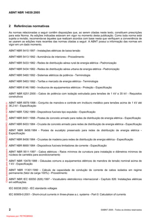 ABNT NBR 14039:2005

2

Referências normativas

As normas relacionadas a seguir contêm disposições que, ao serem citadas neste texto, constituem prescrições
para esta Norma. As edições indicadas estavam em vigor no momento desta publicação. Como toda norma está
sujeita a revisão, recomenda-se àqueles que realizam acordos com base nesta que verifiquem a conveniência de
se usarem as edições mais recentes das normas citadas a seguir. A ABNT possui a informação das normas em
vigor em um dado momento.
ABNT NBR 5410:1997 - Instalações elétricas de baixa tensão
ABNT NBR 5413:1992 - Iluminância de interiores - Procedimento
ABNT NBR 5433:1982 - Redes de distribuição aérea rural de energia elétrica - Padronização
ABNT NBR 5434:1982 - Redes de distribuição aérea urbana de energia elétrica - Padronização
ABNT NBR 5460:1992 - Sistemas elétricos de potência - Terminologia
ABNT NBR 5463:1992 - Tarifas e mercado de energia elétrica - Terminologia
ABNT NBR 6146:1980 - Invólucros de equipamentos elétricos - Proteção - Especificação

Cópia autorizada para uso exclusivo - PETROLEO BRASILEIRO - 33.000.167/0036-31

ABNT NBR 6251:2000 - Cabos de potência com isolação extrudada para tensões de 1 kV a 35 kV - Requisitos
construtivos
ABNT NBR 6979:1998 - Conjunto de manobra e controle em invólucro metálico para tensões acima de 1 kV até
36,2 kV - Especificação
ABNT NBR 7282:1989 - Dispositivos fusíveis tipo expulsão - Especificação
ABNT NBR 8451:1998 - Postes de concreto armado para redes de distribuição de energia elétrica - Especificação
ABNT NBR 8453:1984 - Cruzeta de concreto armado para redes de distribuição de energia elétrica - Especificação
ABNT NBR 8456:1984 - Postes de eucalipto preservado para redes de distribuição de energia elétrica Especificação
ABNT NBR 8458:1984 - Cruzetas de madeira para redes de distribuição de energia elétrica - Especificação
ABNT NBR 8669:1984 - Dispositivos fusíveis limitadores de corrente - Especificação
ABNT NBR 9511:1997 - Cabos elétricos - Raios mínimos de curvatura para instalação e diâmetros mínimos de
núcleos de carretéis para acondicionamento
ABNT NBR 10478:1988 - Cláusulas comuns a equipamentos elétricos de manobra de tensão nominal acima de
1 kV - Especificação
ABNT NBR 11301:1990 - Cálculo da capacidade de condução de corrente de cabos isolados em regime
permanente (fator de carga 100%) - Procedimento
ABNT NBR IEC 60050 (826):1997 - Vocabulário eletrotécnico internacional - Capítulo 826: Instalações elétricas
em edificações
IEC 60038:2002 - IEC standards voltages
IEC 60909-0:2001 - Short-circuit currents in three-phase a.c. systems - Part 0: Calculation of currents

2
Impresso por: PETROBRAS

©ABNT 2005 - Todos os direitos reservados

 