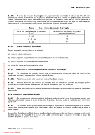 ABNT NBR 14039:2005

6.4.3.1.2
A seção do condutor de proteção pode, opcionalmente ao método de cálculo de 6.4.3.1.1, ser
determinada através da tabela 44. Se a aplicação da tabela conduzir a valores não padronizados, devem ser
usados condutores com a seção normalizada mais próxima. Os valores da tabela 44 são válidos apenas se o
condutor de proteção for constituído do mesmo metal que os condutores fase. Caso não seja, sua seção deve ser
determinada de modo que sua condutância seja equivalente à da seção obtida pela tabela.
Tabela 44 — Seção mínima do condutor de proteção
Seção dos condutores fase da instalação
S mm²
S ≤ 16

S

16 < S ≤ 35

16

S > 35
6.4.3.2

Seção mínima do condutor de proteção
correspondente Sp mm²

S/2

Tipos de condutores de proteção

Podem ser usados como condutores de proteção:
veias de cabos multipolares;

b)

cabos unipolares ou condutores nus num conduto comum aos condutores vivos;

c)
Cópia autorizada para uso exclusivo - PETROLEO BRASILEIRO - 33.000.167/0036-31

a)

cabos unipolares ou condutores nus independentes;

d)

proteções metálicas ou blindagens de cabos.

6.4.3.3

Preservação da continuidade elétrica dos condutores de proteção

6.4.3.3.1
Os condutores de proteção devem estar convenientemente protegidos contra as deteriorações
mecânicas, químicas e eletroquímicas e forças eletrodinâmicas.
6.4.3.3.2

As conexões devem estar acessíveis para verificações e ensaios.

6.4.3.3.3
Nenhum dispositivo de comando ou proteção deve ser inserido no condutor de proteção, porém
podem ser utilizadas conexões desmontáveis por meio de ferramentas, para fins de ensaio.
6.4.3.3.4
As partes condutoras expostas de equipamentos não devem ser utilizadas como partes de condutores
de proteção.
6.4.4

Condutores de eqüipotencialidade

6.4.4.1
Os condutores de eqüipotencialidade da ligação eqüipotencial principal devem possuir seções que
não sejam inferiores à metade da seção do condutor de proteção de maior seção da instalação, com um mínimo
de 16 mm².
6.4.4.2
Um condutor de eqüipotencialidade de uma ligação eqüipotencial suplementar ligando duas massas
deve possuir uma seção equivalente igual ou superior à seção do condutor de proteção de menor seção ligado a
essas massas.
Um condutor de eqüipotencialidade de uma ligação eqüipotencial suplementar ligando uma massa a um elemento
condutor estranho à instalação deve possuir uma seção equivalente igual ou superior à metade da seção do
condutor de proteção ligado a essa massa.

©ABNT 2005 - Todos os direitos reservados

Impresso por: PETROBRAS

75

 