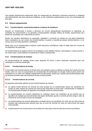 ABNT NBR 14039:2005

Uma ligação eqüipotencial suplementar pode ser assegurada por elementos condutores estranhos à instalação
não desmontáveis, tais como estruturas metálicas, ou por condutores suplementares ou por uma combinação dos
dois tipos.

6.5

Outros equipamentos

6.5.1

Transformadores, autotransformadores e bobinas de indutância

Quando um transformador é levado a alimentar um circuito desequilibrado parcialmente ou totalmente, as
condições de funcionamento e as garantias correspondentes (variação relativa de tensão, aquecimentos etc.)
devem ser acordadas com o fabricante do mesmo.
Devem ser previstos dispositivos de supervisão, regulagem e comando na medida em que estes dispositivos
forem necessários ao uso correto dos transformadores e quando a importância desses transformadores e a do
serviço que é por estes garantido o justifiquem.
Neste caso, se um transformador comportar muitos elementos monofásicos, cada um deles deve ser munido de
um dispositivo de supervisão.
Os transformadores de potência devem ser protegidos contra defeitos internos, sobrecargas e curtos-circuitos e,
em certos casos, contra defeitos de isolamento à massa e sobretensões.

Cópia autorizada para uso exclusivo - PETROLEO BRASILEIRO - 33.000.167/0036-31

6.5.2

Transformadores de medição

Os transformadores de medição devem estar dispostos de forma a serem facilmente acessíveis para sua
verificação ou eventual substituição.
6.5.2.1

Transformadores de tensão

O secundário dos transformadores de tensão deve ser protegido contra os defeitos a jusante por fusíveis de baixa
tensão, salvo em caso de equipamento da concessionária de distribuição de energia. Estes fusíveis devem ser
colocados em um cofre com cadeado independente da alta tensão, sendo que o acesso aos transformadores deve
ser possível somente após seccionamento de seu circuito primário.
6.5.2.2

Transformadores de corrente

As seguintes prescrições aplicam-se aos transformadores de corrente:
a)

os valores limites térmicos de corrente de curta duração de um transformador devem ser escolhidos em
função do valor máximo da corrente de curto-circuito presumida no local onde o transformador é instalado e
do eventual poder limitador do dispositivo de proteção contra os curtos-circuitos;

b)

os transformadores de corrente destinados às medições devem ser escolhidos de tal maneira que os
aparelhos de medição que eles alimentam não sejam danificados quando a corrente primária atinge o valor da
corrente de curto-circuito no ponto da instalação;

c)

os transformadores de corrente destinados a proteção devem ser escolhidos de modo que seu fator limite de
precisão seja suficientemente elevado para que os erros de corrente em caso de curto-circuito não sejam
muito grandes;

d)

transformadores de corrente devem ser providos de meios para curto-circuitar seus bornes secundários.

76
Impresso por: PETROBRAS

©ABNT 2005 - Todos os direitos reservados

 