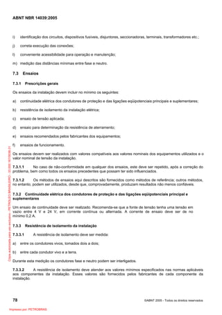 ABNT NBR 14039:2005

i)

identificação dos circuitos, dispositivos fusíveis, disjuntores, seccionadoras, terminais, transformadores etc.;

j)

correta execução das conexões;

l)

conveniente acessibilidade para operação e manutenção;

m) medição das distâncias mínimas entre fase e neutro.

7.3

Ensaios

7.3.1

Prescrições gerais

Os ensaios da instalação devem incluir no mínimo os seguintes:
continuidade elétrica dos condutores de proteção e das ligações eqüipotenciais principais e suplementares;

b)

resistência de isolamento da instalação elétrica;

c)

ensaio de tensão aplicada;

d)

ensaio para determinação da resistência de aterramento;

e)
Cópia autorizada para uso exclusivo - PETROLEO BRASILEIRO - 33.000.167/0036-31

a)

ensaios recomendados pelos fabricantes dos equipamentos;

f)

ensaios de funcionamento.

Os ensaios devem ser realizados com valores compatíveis aos valores nominais dos equipamentos utilizados e o
valor nominal de tensão da instalação.
7.3.1.1
No caso de não-conformidade em qualquer dos ensaios, este deve ser repetido, após a correção do
problema, bem como todos os ensaios precedentes que possam ter sido influenciados.
7.3.1.2
Os métodos de ensaios aqui descritos são fornecidos como métodos de referência; outros métodos,
no entanto, podem ser utilizados, desde que, comprovadamente, produzam resultados não menos confiáveis.
7.3.2 Continuidade elétrica dos condutores de proteção e das ligações eqüipotenciais principal e
suplementares
Um ensaio de continuidade deve ser realizado. Recomenda-se que a fonte de tensão tenha uma tensão em
vazio entre 4 V e 24 V, em corrente contínua ou alternada. A corrente de ensaio deve ser de no
mínimo 0,2 A.
7.3.3
7.3.3.1

Resistência de isolamento da instalação
A resistência de isolamento deve ser medida:

a)

entre os condutores vivos, tomados dois a dois;

b)

entre cada condutor vivo e a terra.

Durante esta medição os condutores fase e neutro podem ser interligados.
7.3.3.2
A resistência de isolamento deve atender aos valores mínimos especificados nas normas aplicáveis
aos componentes da instalação. Esses valores são fornecidos pelos fabricantes de cada componente da
instalação.

78
Impresso por: PETROBRAS

©ABNT 2005 - Todos os direitos reservados

 
