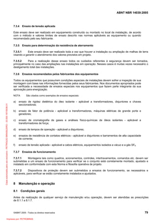 ABNT NBR 14039:2005

7.3.4

Ensaio de tensão aplicada

Este ensaio deve ser realizado em equipamento construído ou montado no local da instalação, de acordo
com o método e valores limites de ensaio descrito nas normas aplicáveis ao equipamento ou quando
recomendado pelo seu fabricante.
7.3.5

Ensaio para determinação da resistência de aterramento

7.3.5.1
Este ensaio deve ser realizado toda a vez que houver a instalação ou ampliação de malhas de terra
visando a garantir o atendimento dos valores previstos em projeto.
7.3.5.2
Para a realização desse ensaio todos os cuidados referentes à segurança devem ser tomados,
principalmente no caso das ampliações nas instalações em operação. Nesses casos é muitas vezes necessário o
desligamento total das instalações.
7.3.6

Ensaios recomendados pelos fabricantes dos equipamentos

Todos os equipamentos que possuírem condições especiais de instalações devem sofrer a inspeção de sua
montagem com base nas informações fornecidas pelos seus fabricantes. Nos documentos apropriados pode
ser verificada a necessidade de ensaios especiais nos equipamentos que fazem parte integrante da sua
aprovação para energização.
NOTA

São citados como exemplos de ensaios especiais:

Cópia autorizada para uso exclusivo - PETROLEO BRASILEIRO - 33.000.167/0036-31

a)

ensaio de rigidez dielétrica do óleo isolante - aplicável a transformadores, disjuntores e chaves
seccionadoras;

b)

ensaio de fator de potência - aplicável a transformadores, máquinas elétricas de grande porte e
geradores;

c)

ensaio de cromatografia de gases e análises físico-químicas de óleos isolantes - aplicável a
transformadores de força;

d)

ensaio de tempos de operação - aplicável a disjuntores;

e)

ensaios de resistência de contatos elétricos - aplicável a disjuntores e barramentos de alta capacidade
de corrente;

f)

ensaio de tensão aplicada - aplicável a cabos elétricos, equipamentos isolados a vácuo e a gás SF6.

7.3.7

Ensaios de funcionamento

7.3.7.1
Montagens tais como quadros, acionamentos, controles, intertravamentos, comandos etc. devem ser
submetidas a um ensaio de funcionamento para verificar se o conjunto está corretamente montado, ajustado e
instalado em conformidade com esta Norma e filosofia operativa de projeto.
7.3.7.2
Dispositivos de proteção devem ser submetidos a ensaios de funcionamento, se necessários e
aplicáveis, para verificar se estão corretamente instalados e ajustados.

8
8.1

Manutenção e operação
Condições gerais

Antes da realização de qualquer serviço de manutenção e/ou operação, devem ser atendidas as prescrições
de 8.1.1 a 8.1.7.

©ABNT 2005 - Todos os direitos reservados

Impresso por: PETROBRAS

79

 