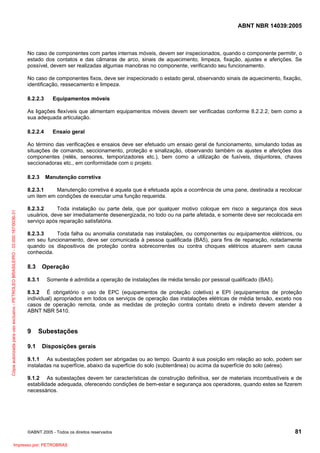 ABNT NBR 14039:2005

No caso de componentes com partes internas móveis, devem ser inspecionados, quando o componente permitir, o
estado dos contatos e das câmaras de arco, sinais de aquecimento, limpeza, fixação, ajustes e aferições. Se
possível, devem ser realizadas algumas manobras no componente, verificando seu funcionamento.
No caso de componentes fixos, deve ser inspecionado o estado geral, observando sinais de aquecimento, fixação,
identificação, ressecamento e limpeza.
8.2.2.3

Equipamentos móveis

As ligações flexíveis que alimentam equipamentos móveis devem ser verificadas conforme 8.2.2.2, bem como a
sua adequada articulação.
8.2.2.4

Ensaio geral

Ao término das verificações e ensaios deve ser efetuado um ensaio geral de funcionamento, simulando todas as
situações de comando, seccionamento, proteção e sinalização, observando também os ajustes e aferições dos
componentes (relés, sensores, temporizadores etc.), bem como a utilização de fusíveis, disjuntores, chaves
seccionadoras etc., em conformidade com o projeto.
8.2.3

Manutenção corretiva

Cópia autorizada para uso exclusivo - PETROLEO BRASILEIRO - 33.000.167/0036-31

8.2.3.1
Manutenção corretiva é aquela que é efetuada após a ocorrência de uma pane, destinada a recolocar
um item em condições de executar uma função requerida.
8.2.3.2
Toda instalação ou parte dela, que por qualquer motivo coloque em risco a segurança dos seus
usuários, deve ser imediatamente desenergizada, no todo ou na parte afetada, e somente deve ser recolocada em
serviço após reparação satisfatória.
8.2.3.3
Toda falha ou anomalia constatada nas instalações, ou componentes ou equipamentos elétricos, ou
em seu funcionamento, deve ser comunicada à pessoa qualificada (BA5), para fins de reparação, notadamente
quando os dispositivos de proteção contra sobrecorrentes ou contra choques elétricos atuarem sem causa
conhecida.

8.3

Operação

8.3.1

Somente é admitida a operação de instalações de média tensão por pessoal qualificado (BA5).

8.3.2 É obrigatório o uso de EPC (equipamentos de proteção coletiva) e EPI (equipamentos de proteção
individual) apropriados em todos os serviços de operação das instalações elétricas de média tensão, exceto nos
casos de operação remota, onde as medidas de proteção contra contato direto e indireto devem atender à
ABNT NBR 5410.

9
9.1

Subestações
Disposições gerais

9.1.1 As subestações podem ser abrigadas ou ao tempo. Quanto à sua posição em relação ao solo, podem ser
instaladas na superfície, abaixo da superfície do solo (subterrânea) ou acima da superfície do solo (aérea).
9.1.2 As subestações devem ter características de construção definitiva, ser de materiais incombustíveis e de
estabilidade adequada, oferecendo condições de bem-estar e segurança aos operadores, quando estes se fizerem
necessários.

©ABNT 2005 - Todos os direitos reservados

Impresso por: PETROBRAS

81

 