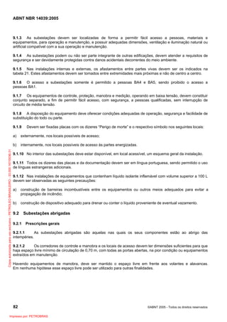 ABNT NBR 14039:2005

9.1.3 As subestações devem ser localizadas de forma a permitir fácil acesso a pessoas, materiais e
equipamentos, para operação e manutenção, e possuir adequadas dimensões, ventilação e iluminação natural ou
artificial compatível com a sua operação e manutenção.
9.1.4 As subestações podem ou não ser parte integrante de outras edificações, devem atender a requisitos de
segurança e ser devidamente protegidas contra danos acidentais decorrentes do meio ambiente.
9.1.5 Nas instalações internas e externas, os afastamentos entre partes vivas devem ser os indicados na
tabela 21. Estes afastamentos devem ser tomados entre extremidades mais próximas e não de centro a centro.
9.1.6 O acesso a subestações somente é permitido a pessoas BA4 e BA5, sendo proibido o acesso a
pessoas BA1.
9.1.7 Os equipamentos de controle, proteção, manobra e medição, operando em baixa tensão, devem constituir
conjunto separado, a fim de permitir fácil acesso, com segurança, a pessoas qualificadas, sem interrupção de
circuito de média tensão.
9.1.8 A disposição do equipamento deve oferecer condições adequadas de operação, segurança e facilidade de
substituição do todo ou parte.
9.1.9

Devem ser fixadas placas com os dizeres “Perigo de morte” e o respectivo símbolo nos seguintes locais:

externamente, nos locais possíveis de acesso;

b)
Cópia autorizada para uso exclusivo - PETROLEO BRASILEIRO - 33.000.167/0036-31

a)

internamente, nos locais possíveis de acesso às partes energizadas.

9.1.10 No interior das subestações deve estar disponível, em local acessível, um esquema geral da instalação.
9.1.11 Todos os dizeres das placas e da documentação devem ser em língua portuguesa, sendo permitido o uso
de línguas estrangeiras adicionais.
9.1.12 Nas instalações de equipamentos que contenham líquido isolante inflamável com volume superior a 100 L
devem ser observadas as seguintes precauções:
a)

construção de barreiras incombustíveis entre os equipamentos ou outros meios adequados para evitar a
propagação de incêndio;

b)

construção de dispositivo adequado para drenar ou conter o líquido proveniente de eventual vazamento.

9.2
9.2.1

Subestações abrigadas
Prescrições gerais

9.2.1.1
As subestações abrigadas são aquelas nas quais os seus componentes estão ao abrigo das
intempéries.
9.2.1.2
Os corredores de controle e manobra e os locais de acesso devem ter dimensões suficientes para que
haja espaço livre mínimo de circulação de 0,70 m, com todas as portas abertas, na pior condição ou equipamentos
extraídos em manutenção.
Havendo equipamentos de manobra, deve ser mantido o espaço livre em frente aos volantes e alavancas.
Em nenhuma hipótese esse espaço livre pode ser utilizado para outras finalidades.

82
Impresso por: PETROBRAS

©ABNT 2005 - Todos os direitos reservados

 