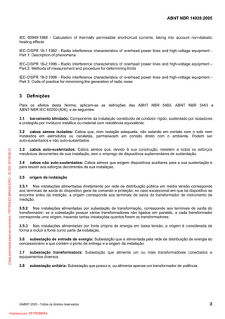 ABNT NBR 14039:2005

IEC 60949:1988 - Calculation of thermally permissible short-circuit currents, taking into account non-diabatic
heating effects
IEC-CISPR 18-1:1982 - Radio interference characteristics of overhead power lines and high-voltage equipment Part 1: Description of phenomena
IEC-CISPR 18-2:1996 - Radio interference characteristics of overhead power lines and high-voltage equipment Part 2: Methods of measurement and procedure for determining limits
IEC-CISPR 18-3:1996 - Radio interference characteristics of overhead power lines and high-voltage equipment Part 3: Code of practice for minimizing the generation of radio noise

3

Definições

Para os efeitos desta Norma, aplicam-se as definições das ABNT NBR 5460, ABNT NBR 5463 e
ABNT NBR IEC 60050 (826), e as seguintes:
3.1 barramento blindado: Componente da instalação constituído de condutor rígido, sustentado por isoladores
e protegido por invólucro metálico ou material com resistência equivalente.

Cópia autorizada para uso exclusivo - PETROLEO BRASILEIRO - 33.000.167/0036-31

3.2 cabos aéreos isolados: Cabos que, com isolação adequada, não estando em contato com o solo nem
instalados em eletrodutos ou canaletas, permanecem em contato direto com o ambiente. Podem ser
auto-sustentados e não auto-sustentados.
3.3 cabos auto-sustentados: Cabos aéreos que, devido à sua construção, resistem a todos os esforços
mecânicos decorrentes de sua instalação, sem o emprego de dispositivos suplementares de sustentação.
3.4 cabos não auto-sustentados: Cabos aéreos que exigem dispositivos auxiliares para a sua sustentação e
para resistir aos esforços decorrentes de sua instalação.
3.5

origem da instalação

3.5.1 Nas instalações alimentadas diretamente por rede de distribuição pública em média tensão corresponde
aos terminais de saída do dispositivo geral de comando e proteção; no caso excepcional em que tal dispositivo se
encontre antes da medição, a origem corresponde aos terminais de saída do transformador de instrumento de
medição.
3.5.2 Nas instalações alimentadas por subestação de transformação, corresponde aos terminais de saída do
transformador; se a subestação possuir vários transformadores não ligados em paralelo, a cada transformador
corresponde uma origem, havendo tantas instalações quantos forem os transformadores.
3.5.3 Nas instalações alimentadas por fonte própria de energia em baixa tensão, a origem é considerada de
forma a incluir a fonte como parte da instalação.
3.6 subestação de entrada de energia: Subestação que é alimentada pela rede de distribuição de energia do
concessionário e que contém o ponto de entrega e a origem da instalação.
3.7 subestação transformadora: Subestação que alimenta um ou mais transformadores conectados a
equipamentos diversos.
3.8

subestação unitária: Subestação que possui e, ou alimenta apenas um transformador de potência.

©ABNT 2005 - Todos os direitos reservados

Impresso por: PETROBRAS

3

 